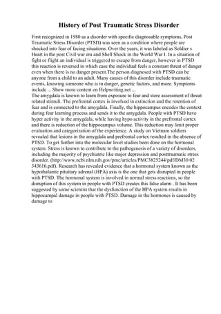 History of Post Traumatic Stress Disorder
First recognized in 1980 as a disorder with specific diagnosable symptoms, Post
Traumatic Stress Disorder (PTSD) was seen as a condition where people are
shocked into fear of facing situations. Over the years, it was labeled as Soldier s
Heart in the post Civil war era and Shell Shock in the World War I. In a situation of
fight or flight an individual is triggered to escape from danger, however in PTSD
this reaction is reversed in which case the individual feels a constant threat of danger
even when there is no danger present.The person diagnosed with PTSD can be
anyone from a child to an adult. Many causes of this disorder include traumatic
events, knowing someone who is in danger, genetic factors, and more. Symptoms
include ... Show more content on Helpwriting.net ...
The amygdala is known to learn from exposure to fear and store assessment of threat
related stimuli. The prefrontal cortex is involved in extinction and the retention of
fear and is connected to the amygdala. Finally, the hippocampus encodes the context
during fear learning process and sends it to the amygdala. People with PTSD have
hyper activity in the amygdala, while having hypo activity in the prefrontal cortex
and there is reduction of the hippocampus volume. This reduction may limit proper
evaluation and categorization of the experience. A study on Vietnam soldiers
revealed that lesions in the amygdala and prefrontal cortex resulted in the absence of
PTSD. To get further into the molecular level studies been done on the hormonal
system. Stress is known to contribute to the pathogenesis of a variety of disorders,
including the majority of psychiatric like major depression and posttraumatic stress
disorder. (http://www.ncbi.nlm.nih.gov/pmc/articles/PMC3825244/pdf/DM30 02
343616.pdf). Research has revealed evidence that a hormonal system known as the
hypothalamic pituitary adrenal (HPA) axis is the one that gets disrupted in people
with PTSD. The hormonal system is involved in normal stress reactions, so the
disruption of this system in people with PTSD creates this false alarm . It has been
suggested by some scientist that the dysfunction of the HPA system results in
hippocampal damage in people with PTSD. Damage in the hormones is caused by
damage to
 