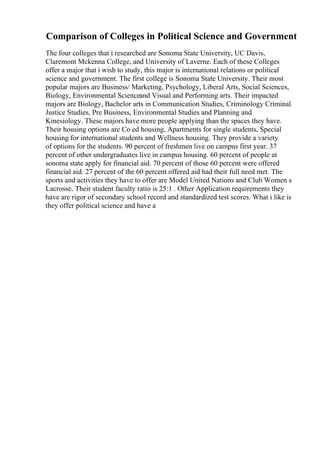 Comparison of Colleges in Political Science and Government
The four colleges that i researched are Sonoma State University, UC Davis,
Claremont Mckenna College, and University of Laverne. Each of these Colleges
offer a major that i wish to study, this major is international relations or political
science and government. The first college is Sonoma State University. Their most
popular majors are Business/ Marketing, Psychology, Liberal Arts, Social Sciences,
Biology, Environmental Scienceand Visual and Performing arts. Their impacted
majors are Biology, Bachelor arts in Communication Studies, Criminology Criminal
Justice Studies, Pre Business, Environmental Studies and Planning and
Kinesiology. These majors have more people applying than the spaces they have.
Their housing options are Co ed housing, Apartments for single students, Special
housing for international students and Wellness housing. They provide a variety
of options for the students. 90 percent of freshmen live on campus first year. 37
percent of other undergraduates live in campus housing. 60 percent of people at
sonoma state apply for financial aid. 70 percent of those 60 percent were offered
financial aid. 27 percent of the 60 percent offered aid had their full need met. The
sports and activities they have to offer are Model United Nations and Club Women s
Lacrosse. Their student faculty ratio is 25:1 . Other Application requirements they
have are rigor of secondary school record and standardized test scores. What i like is
they offer political science and have a
 