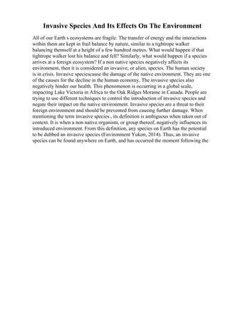 Invasive Species And Its Effects On The Environment
All of our Earth s ecosystems are fragile. The transfer of energy and the interactions
within them are kept in frail balance by nature, similar to a tightrope walker
balancing themself at a height of a few hundred metres. What would happen if that
tightrope walker lost his balance and fell? Similarly, what would happen if a species
arrives at a foreign ecosystem? If a non native species negatively affects its
environment, then it is considered an invasive, or alien, species. The human society
is in crisis. Invasive speciescause the damage of the native environment. They are one
of the causes for the decline in the human economy. The invasive species also
negatively hinder our health. This phenomenon is occurring in a global scale,
impacting Lake Victoria in Africa to the Oak Ridges Moraine in Canada. People are
trying to use different techniques to control the introduction of invasive species and
negate their impact on the native environment. Invasive species are a threat to their
foreign environment and should be prevented from causing further damage. When
mentioning the term invasive species , its definition is ambiguous when taken out of
context. It is when a non native organism, or group thereof, negatively influences its
introduced environment. From this definition, any species on Earth has the potential
to be dubbed an invasive species (Environment Yukon, 2014). Thus, an invasive
species can be found anywhere on Earth, and has occurred the moment following the
 