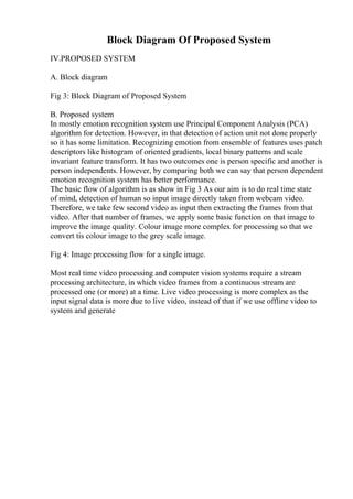 Block Diagram Of Proposed System
IV.PROPOSED SYSTEM
A. Block diagram
Fig 3: Block Diagram of Proposed System
B. Proposed system
In mostly emotion recognition system use Principal Component Analysis (PCA)
algorithm for detection. However, in that detection of action unit not done properly
so it has some limitation. Recognizing emotion from ensemble of features uses patch
descriptors like histogram of oriented gradients, local binary patterns and scale
invariant feature transform. It has two outcomes one is person specific and another is
person independents. However, by comparing both we can say that person dependent
emotion recognition system has better performance.
The basic flow of algorithm is as show in Fig 3 As our aim is to do real time state
of mind, detection of human so input image directly taken from webcam video.
Therefore, we take few second video as input then extracting the frames from that
video. After that number of frames, we apply some basic function on that image to
improve the image quality. Colour image more complex for processing so that we
convert tis colour image to the grey scale image.
Fig 4: Image processing flow for a single image.
Most real time video processing and computer vision systems require a stream
processing architecture, in which video frames from a continuous stream are
processed one (or more) at a time. Live video processing is more complex as the
input signal data is more due to live video, instead of that if we use offline video to
system and generate
 