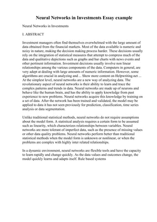Neural Networks in Investments Essay example
Neural Networks in Investments
I. ABSTRACT
Investment managers often find themselves overwhelmed with the large amount of
data obtained from the financial markets. Most of the data available is numeric and
noisy in nature, making the decision making process harder. These decisions usually
rely on the integration of statistical measures that attempt to compress much of the
data and qualitative depictions such as graphs and bar charts with news events and
other pertinent information. Investment decisions usually involve non linear
relationships among the various components of the data. Computers in general, are
very adept at dealing with large amounts of numeric information. However, some
algorithms are crucial in analyzing and ... Show more content on Helpwriting.net ...
At the simplest level, neural networks are a new way of analyzing data. The
revolutionary aspect of neural networks is their ability to learn and trace the
complex patterns and trends in data. Neural networks are made up of neurons and
behave like the human brain, and has the ability to apply knowledge from past
experience to new problems. Neural networks acquire this knowledge by training on
a set of data. After the network has been trained and validated, the model may be
applied to data it has not seen previously for prediction, classification, time series
analysis or data segmentation.
Unlike traditional statistical methods, neural networks do not require assumptions
about the model form. A statistical analysis requires a certain form to be assumed
such as linearity, which characterizes relationships between variables. Neural
networks are more tolerant of imperfect data, such as the presence of missing values
or other data quality problems. Neural networks perform better than traditional
statistical methods when the model form is unknown or nonlinear, or when the
problems are complex with highly inter related relationships.
In a dynamic environment, neural networks are flexible tools and have the capacity
to learn rapidly and change quickly. As the data values and outcomes change, the
model quickly learns and adapts itself. Rule based systems
 