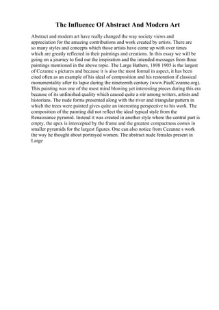 The Influence Of Abstract And Modern Art
Abstract and modern art have really changed the way society views and
appreciation for the amazing contributions and work created by artists. There are
so many styles and concepts which those artists have come up with over times
which are greatly reflected in their paintings and creations. In this essay we will be
going on a journey to find out the inspiration and the intended messages from three
paintings mentioned in the above topic. The Large Bathers, 1898 1905 is the largest
of Cezanne s pictures and because it is also the most formal in aspect, it has been
cited often as an example of his ideal of composition and his restoration if classical
monumentality after its lapse during the nineteenth century (www.PaulCezanne.org).
This painting was one of the most mind blowing yet interesting pieces during this era
because of its unfinished quality which caused quite a stir among writers, artists and
historians. The nude forms presented along with the river and triangular pattern in
which the trees were painted gives quite an interesting perspective to his work. The
composition of the painting did not reflect the ideal typical style from the
Renaissance pyramid. Instead it was created in another style where the central part is
empty, the apex is intercepted by the frame and the greatest compactness comes in
smaller pyramids for the largest figures. One can also notice from Cezanne s work
the way he thought about portrayed women. The abstract nude females present in
Large
 