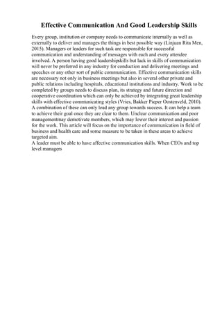 Effective Communication And Good Leadership Skills
Every group, institution or company needs to communicate internally as well as
externally to deliver and manages the things in best possible way (Linjuan Rita Men,
2015). Managers or leaders for such task are responsible for successful
communication and understanding of messages with each and every attendee
involved. A person having good leadershipskills but lack in skills of communication
will never be preferred in any industry for conduction and delivering meetings and
speeches or any other sort of public communication. Effective communication skills
are necessary not only in business meetings but also in several other private and
public relations including hospitals, educational institutions and industry. Work to be
completed by groups needs to discuss plan, its strategy and future direction and
cooperative coordination which can only be achieved by integrating great leadership
skills with effective communicating styles (Vries, Bakker Pieper Oostenveld, 2010).
A combination of these can only lead any group towards success. It can help a team
to achieve their goal once they are clear to them. Unclear communication and poor
managementmay demotivate members, which may lower their interest and passion
for the work. This article will focus on the importance of communication in field of
business and health care and some measure to be taken in these areas to achieve
targeted aim.
A leader must be able to have affective communication skills. When CEOs and top
level managers
 