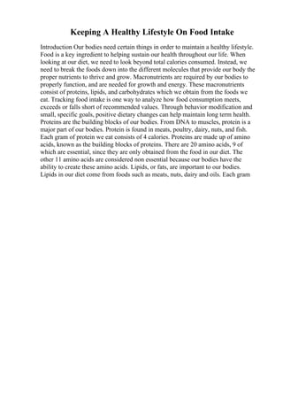 Keeping A Healthy Lifestyle On Food Intake
Introduction Our bodies need certain things in order to maintain a healthy lifestyle.
Food is a key ingredient to helping sustain our health throughout our life. When
looking at our diet, we need to look beyond total calories consumed. Instead, we
need to break the foods down into the different molecules that provide our body the
proper nutrients to thrive and grow. Macronutrients are required by our bodies to
properly function, and are needed for growth and energy. These macronutrients
consist of proteins, lipids, and carbohydrates which we obtain from the foods we
eat. Tracking food intake is one way to analyze how food consumption meets,
exceeds or falls short of recommended values. Through behavior modification and
small, specific goals, positive dietary changes can help maintain long term health.
Proteins are the building blocks of our bodies. From DNA to muscles, protein is a
major part of our bodies. Protein is found in meats, poultry, dairy, nuts, and fish.
Each gram of protein we eat consists of 4 calories. Proteins are made up of amino
acids, known as the building blocks of proteins. There are 20 amino acids, 9 of
which are essential, since they are only obtained from the food in our diet. The
other 11 amino acids are considered non essential because our bodies have the
ability to create these amino acids. Lipids, or fats, are important to our bodies.
Lipids in our diet come from foods such as meats, nuts, dairy and oils. Each gram
 