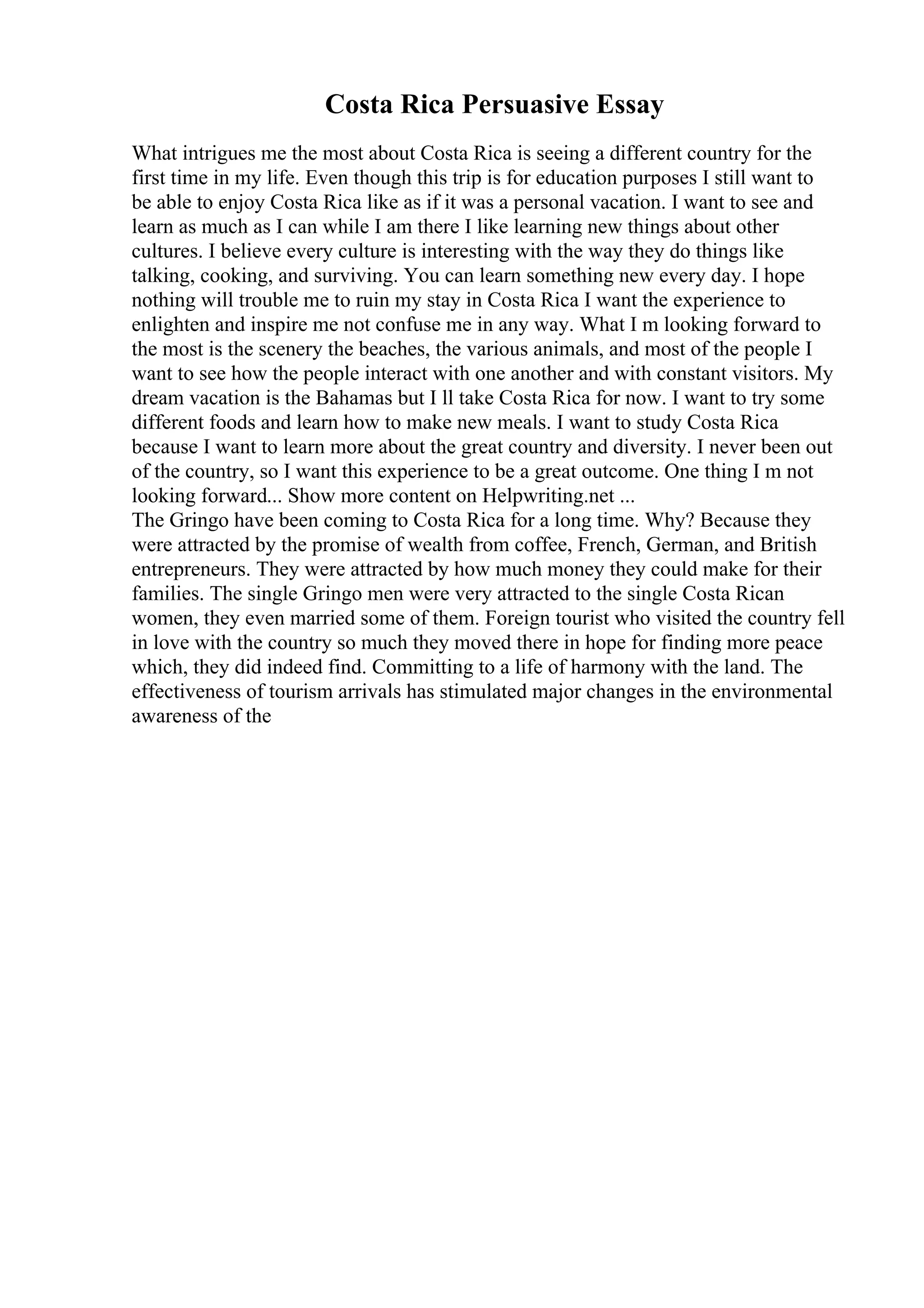 Costa Rica Persuasive Essay
What intrigues me the most about Costa Rica is seeing a different country for the
first time in my life. Even though this trip is for education purposes I still want to
be able to enjoy Costa Rica like as if it was a personal vacation. I want to see and
learn as much as I can while I am there I like learning new things about other
cultures. I believe every culture is interesting with the way they do things like
talking, cooking, and surviving. You can learn something new every day. I hope
nothing will trouble me to ruin my stay in Costa Rica I want the experience to
enlighten and inspire me not confuse me in any way. What I m looking forward to
the most is the scenery the beaches, the various animals, and most of the people I
want to see how the people interact with one another and with constant visitors. My
dream vacation is the Bahamas but I ll take Costa Rica for now. I want to try some
different foods and learn how to make new meals. I want to study Costa Rica
because I want to learn more about the great country and diversity. I never been out
of the country, so I want this experience to be a great outcome. One thing I m not
looking forward... Show more content on Helpwriting.net ...
The Gringo have been coming to Costa Rica for a long time. Why? Because they
were attracted by the promise of wealth from coffee, French, German, and British
entrepreneurs. They were attracted by how much money they could make for their
families. The single Gringo men were very attracted to the single Costa Rican
women, they even married some of them. Foreign tourist who visited the country fell
in love with the country so much they moved there in hope for finding more peace
which, they did indeed find. Committing to a life of harmony with the land. The
effectiveness of tourism arrivals has stimulated major changes in the environmental
awareness of the
 