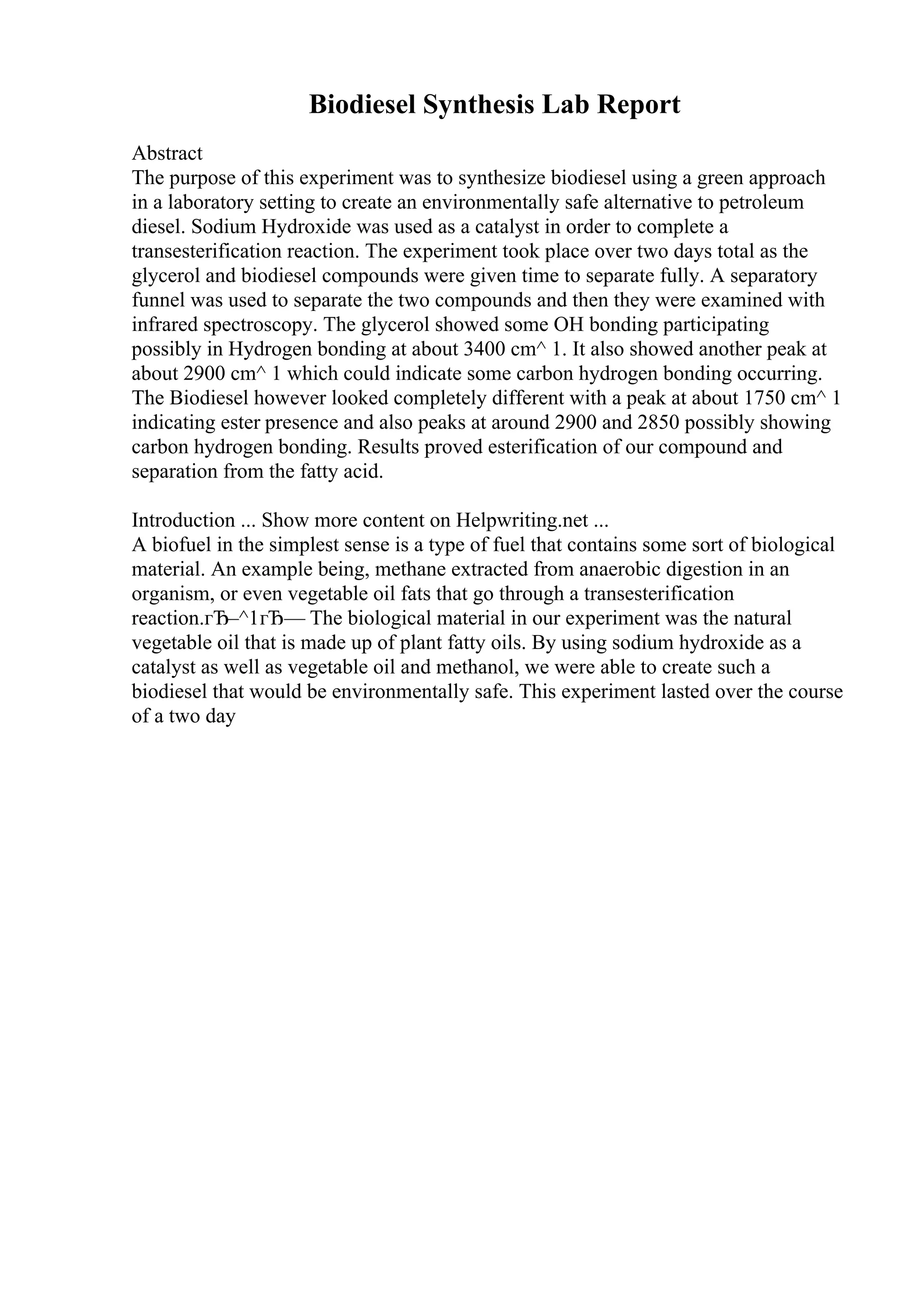 Biodiesel Synthesis Lab Report
Abstract
The purpose of this experiment was to synthesize biodiesel using a green approach
in a laboratory setting to create an environmentally safe alternative to petroleum
diesel. Sodium Hydroxide was used as a catalyst in order to complete a
transesterification reaction. The experiment took place over two days total as the
glycerol and biodiesel compounds were given time to separate fully. A separatory
funnel was used to separate the two compounds and then they were examined with
infrared spectroscopy. The glycerol showed some OH bonding participating
possibly in Hydrogen bonding at about 3400 cm^ 1. It also showed another peak at
about 2900 cm^ 1 which could indicate some carbon hydrogen bonding occurring.
The Biodiesel however looked completely different with a peak at about 1750 cm^ 1
indicating ester presence and also peaks at around 2900 and 2850 possibly showing
carbon hydrogen bonding. Results proved esterification of our compound and
separation from the fatty acid.
Introduction ... Show more content on Helpwriting.net ...
A biofuel in the simplest sense is a type of fuel that contains some sort of biological
material. An example being, methane extracted from anaerobic digestion in an
organism, or even vegetable oil fats that go through a transesterification
reaction.гЂ–^1гЂ— The biological material in our experiment was the natural
vegetable oil that is made up of plant fatty oils. By using sodium hydroxide as a
catalyst as well as vegetable oil and methanol, we were able to create such a
biodiesel that would be environmentally safe. This experiment lasted over the course
of a two day
 