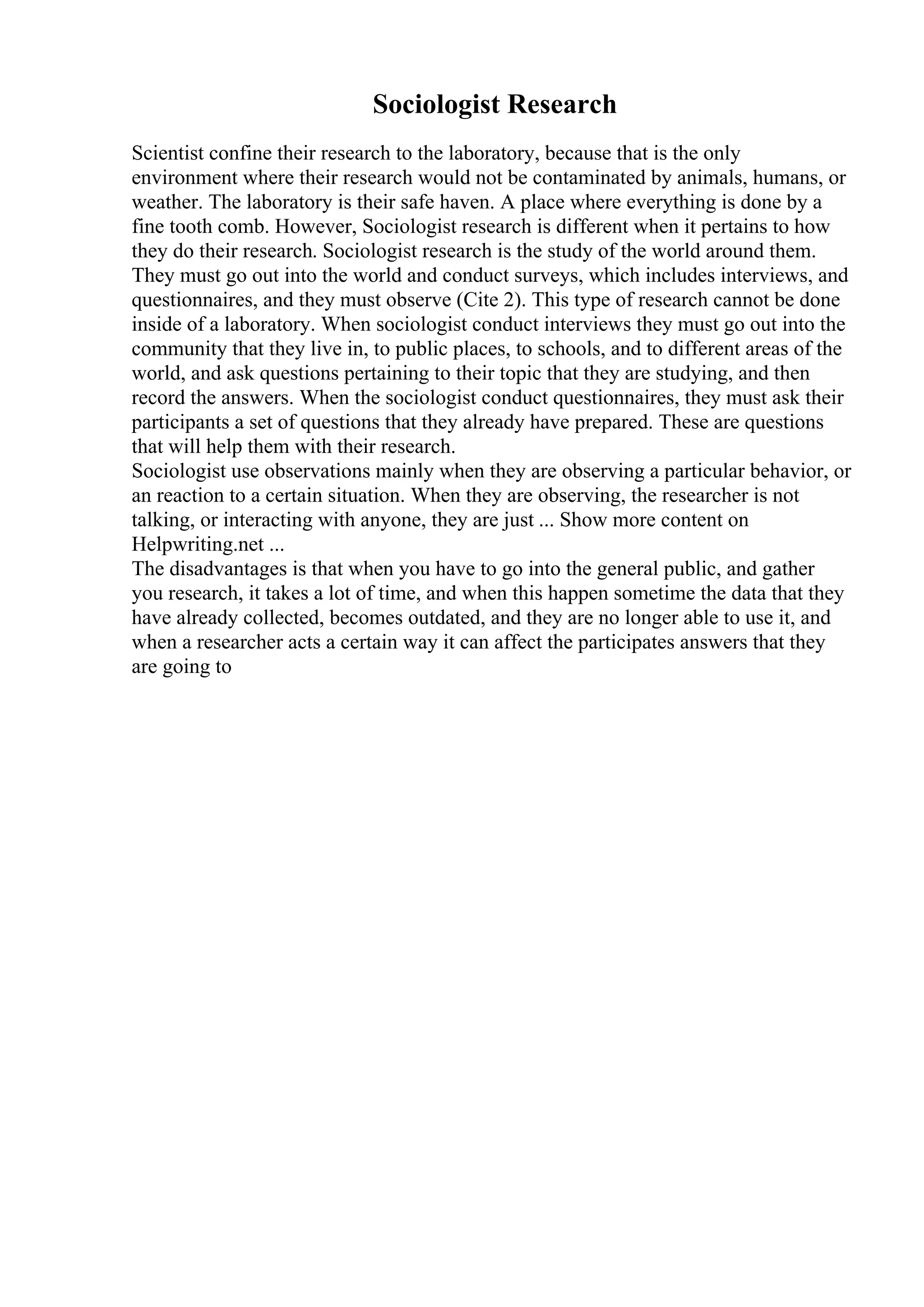Sociologist Research
Scientist confine their research to the laboratory, because that is the only
environment where their research would not be contaminated by animals, humans, or
weather. The laboratory is their safe haven. A place where everything is done by a
fine tooth comb. However, Sociologist research is different when it pertains to how
they do their research. Sociologist research is the study of the world around them.
They must go out into the world and conduct surveys, which includes interviews, and
questionnaires, and they must observe (Cite 2). This type of research cannot be done
inside of a laboratory. When sociologist conduct interviews they must go out into the
community that they live in, to public places, to schools, and to different areas of the
world, and ask questions pertaining to their topic that they are studying, and then
record the answers. When the sociologist conduct questionnaires, they must ask their
participants a set of questions that they already have prepared. These are questions
that will help them with their research.
Sociologist use observations mainly when they are observing a particular behavior, or
an reaction to a certain situation. When they are observing, the researcher is not
talking, or interacting with anyone, they are just ... Show more content on
Helpwriting.net ...
The disadvantages is that when you have to go into the general public, and gather
you research, it takes a lot of time, and when this happen sometime the data that they
have already collected, becomes outdated, and they are no longer able to use it, and
when a researcher acts a certain way it can affect the participates answers that they
are going to
 