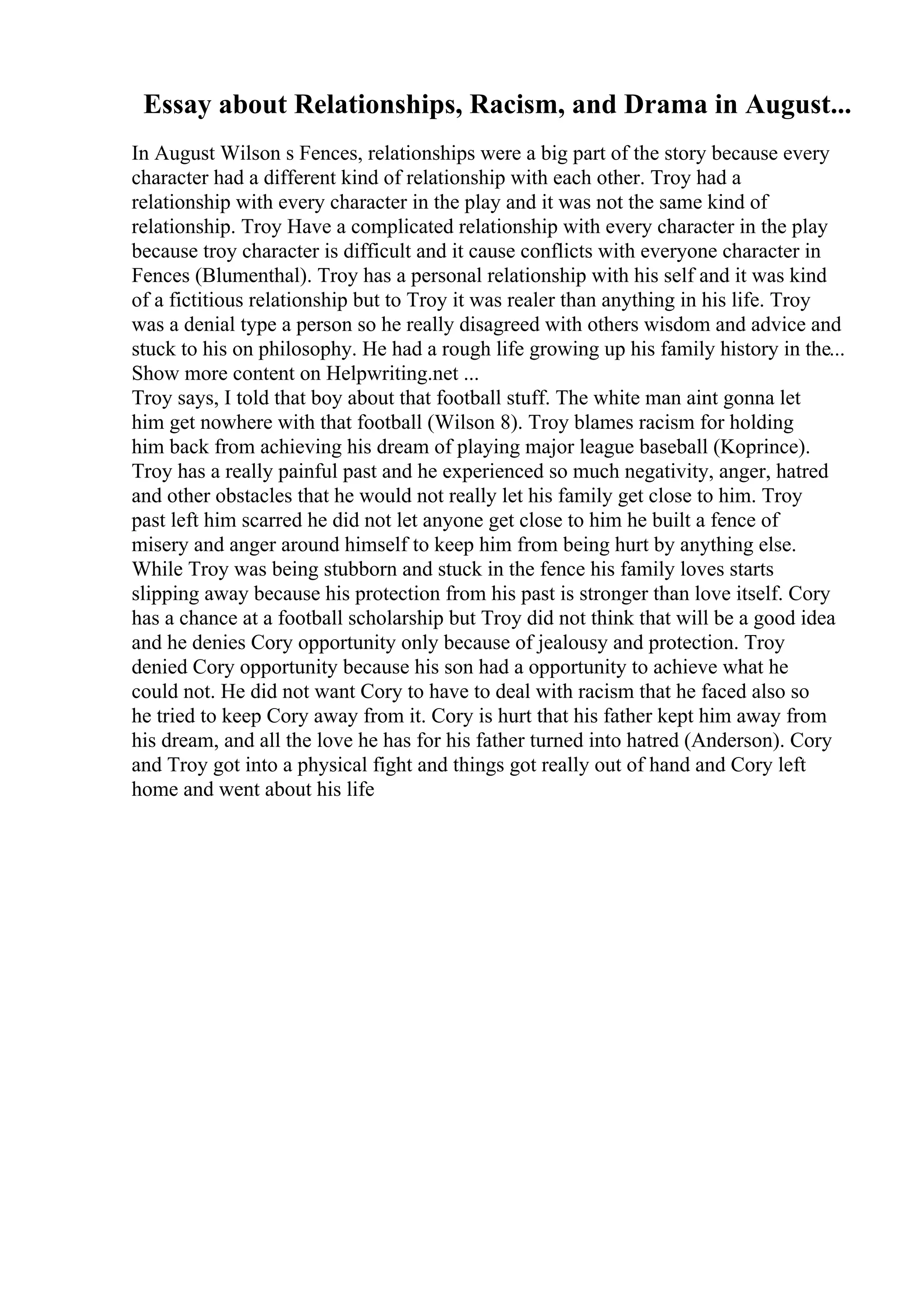 Essay about Relationships, Racism, and Drama in August...
In August Wilson s Fences, relationships were a big part of the story because every
character had a different kind of relationship with each other. Troy had a
relationship with every character in the play and it was not the same kind of
relationship. Troy Have a complicated relationship with every character in the play
because troy character is difficult and it cause conflicts with everyone character in
Fences (Blumenthal). Troy has a personal relationship with his self and it was kind
of a fictitious relationship but to Troy it was realer than anything in his life. Troy
was a denial type a person so he really disagreed with others wisdom and advice and
stuck to his on philosophy. He had a rough life growing up his family history in the...
Show more content on Helpwriting.net ...
Troy says, I told that boy about that football stuff. The white man aint gonna let
him get nowhere with that football (Wilson 8). Troy blames racism for holding
him back from achieving his dream of playing major league baseball (Koprince).
Troy has a really painful past and he experienced so much negativity, anger, hatred
and other obstacles that he would not really let his family get close to him. Troy
past left him scarred he did not let anyone get close to him he built a fence of
misery and anger around himself to keep him from being hurt by anything else.
While Troy was being stubborn and stuck in the fence his family loves starts
slipping away because his protection from his past is stronger than love itself. Cory
has a chance at a football scholarship but Troy did not think that will be a good idea
and he denies Cory opportunity only because of jealousy and protection. Troy
denied Cory opportunity because his son had a opportunity to achieve what he
could not. He did not want Cory to have to deal with racism that he faced also so
he tried to keep Cory away from it. Cory is hurt that his father kept him away from
his dream, and all the love he has for his father turned into hatred (Anderson). Cory
and Troy got into a physical fight and things got really out of hand and Cory left
home and went about his life
 