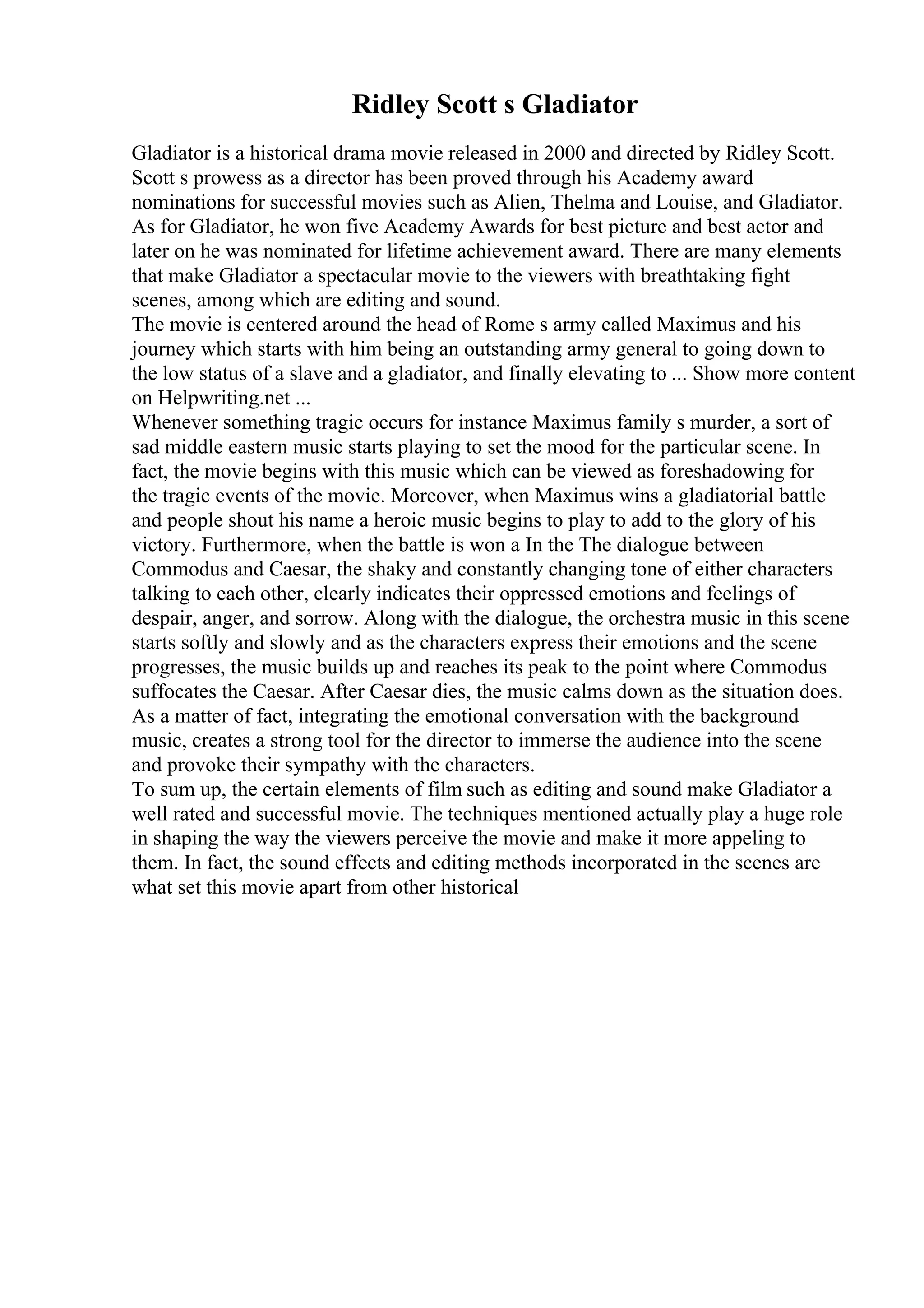 Ridley Scott s Gladiator
Gladiator is a historical drama movie released in 2000 and directed by Ridley Scott.
Scott s prowess as a director has been proved through his Academy award
nominations for successful movies such as Alien, Thelma and Louise, and Gladiator.
As for Gladiator, he won five Academy Awards for best picture and best actor and
later on he was nominated for lifetime achievement award. There are many elements
that make Gladiator a spectacular movie to the viewers with breathtaking fight
scenes, among which are editing and sound.
The movie is centered around the head of Rome s army called Maximus and his
journey which starts with him being an outstanding army general to going down to
the low status of a slave and a gladiator, and finally elevating to ... Show more content
on Helpwriting.net ...
Whenever something tragic occurs for instance Maximus family s murder, a sort of
sad middle eastern music starts playing to set the mood for the particular scene. In
fact, the movie begins with this music which can be viewed as foreshadowing for
the tragic events of the movie. Moreover, when Maximus wins a gladiatorial battle
and people shout his name a heroic music begins to play to add to the glory of his
victory. Furthermore, when the battle is won a In the The dialogue between
Commodus and Caesar, the shaky and constantly changing tone of either characters
talking to each other, clearly indicates their oppressed emotions and feelings of
despair, anger, and sorrow. Along with the dialogue, the orchestra music in this scene
starts softly and slowly and as the characters express their emotions and the scene
progresses, the music builds up and reaches its peak to the point where Commodus
suffocates the Caesar. After Caesar dies, the music calms down as the situation does.
As a matter of fact, integrating the emotional conversation with the background
music, creates a strong tool for the director to immerse the audience into the scene
and provoke their sympathy with the characters.
To sum up, the certain elements of film such as editing and sound make Gladiator a
well rated and successful movie. The techniques mentioned actually play a huge role
in shaping the way the viewers perceive the movie and make it more appeling to
them. In fact, the sound effects and editing methods incorporated in the scenes are
what set this movie apart from other historical
 