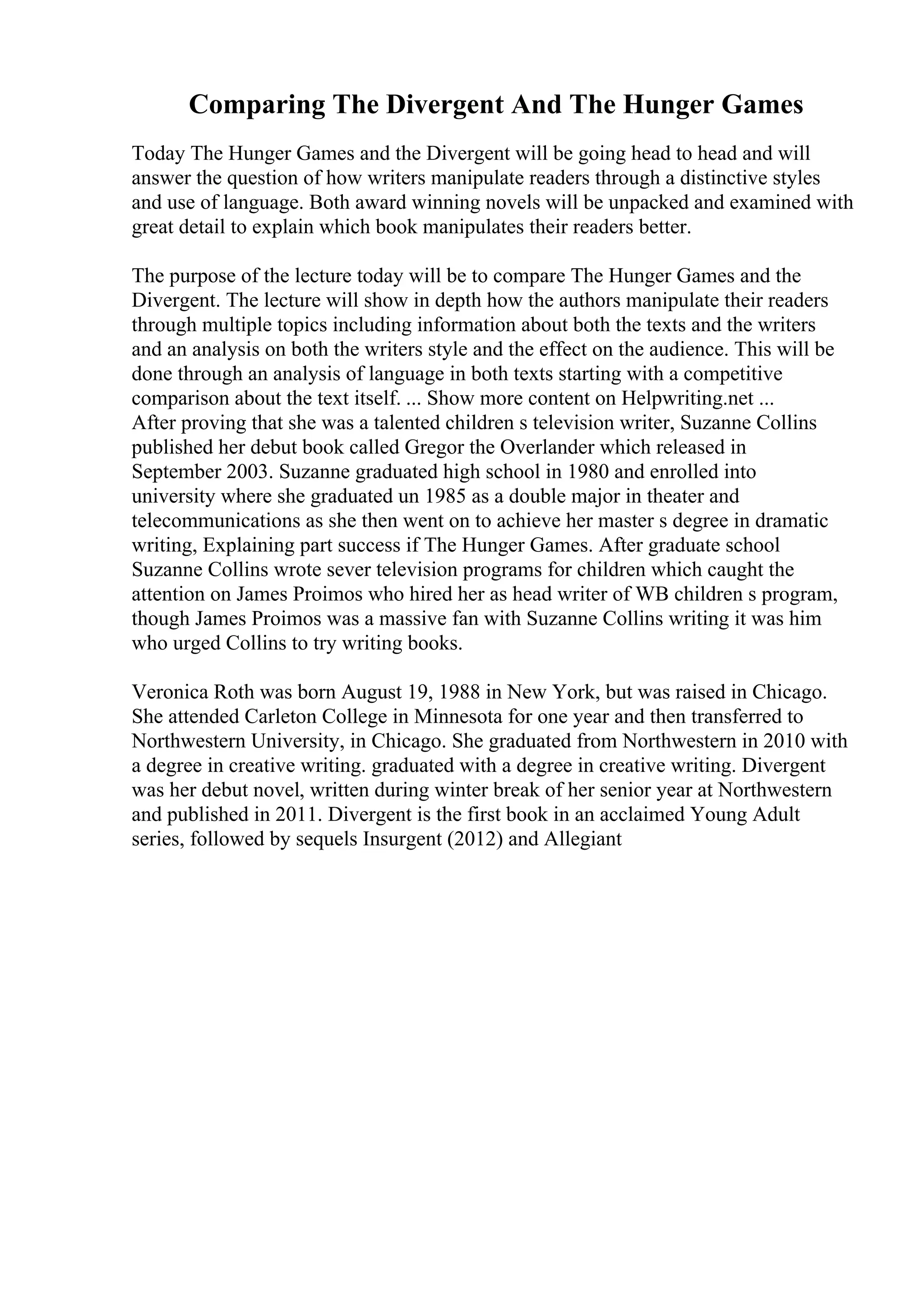 Comparing The Divergent And The Hunger Games
Today The Hunger Games and the Divergent will be going head to head and will
answer the question of how writers manipulate readers through a distinctive styles
and use of language. Both award winning novels will be unpacked and examined with
great detail to explain which book manipulates their readers better.
The purpose of the lecture today will be to compare The Hunger Games and the
Divergent. The lecture will show in depth how the authors manipulate their readers
through multiple topics including information about both the texts and the writers
and an analysis on both the writers style and the effect on the audience. This will be
done through an analysis of language in both texts starting with a competitive
comparison about the text itself. ... Show more content on Helpwriting.net ...
After proving that she was a talented children s television writer, Suzanne Collins
published her debut book called Gregor the Overlander which released in
September 2003. Suzanne graduated high school in 1980 and enrolled into
university where she graduated un 1985 as a double major in theater and
telecommunications as she then went on to achieve her master s degree in dramatic
writing, Explaining part success if The Hunger Games. After graduate school
Suzanne Collins wrote sever television programs for children which caught the
attention on James Proimos who hired her as head writer of WB children s program,
though James Proimos was a massive fan with Suzanne Collins writing it was him
who urged Collins to try writing books.
Veronica Roth was born August 19, 1988 in New York, but was raised in Chicago.
She attended Carleton College in Minnesota for one year and then transferred to
Northwestern University, in Chicago. She graduated from Northwestern in 2010 with
a degree in creative writing. graduated with a degree in creative writing. Divergent
was her debut novel, written during winter break of her senior year at Northwestern
and published in 2011. Divergent is the first book in an acclaimed Young Adult
series, followed by sequels Insurgent (2012) and Allegiant
 