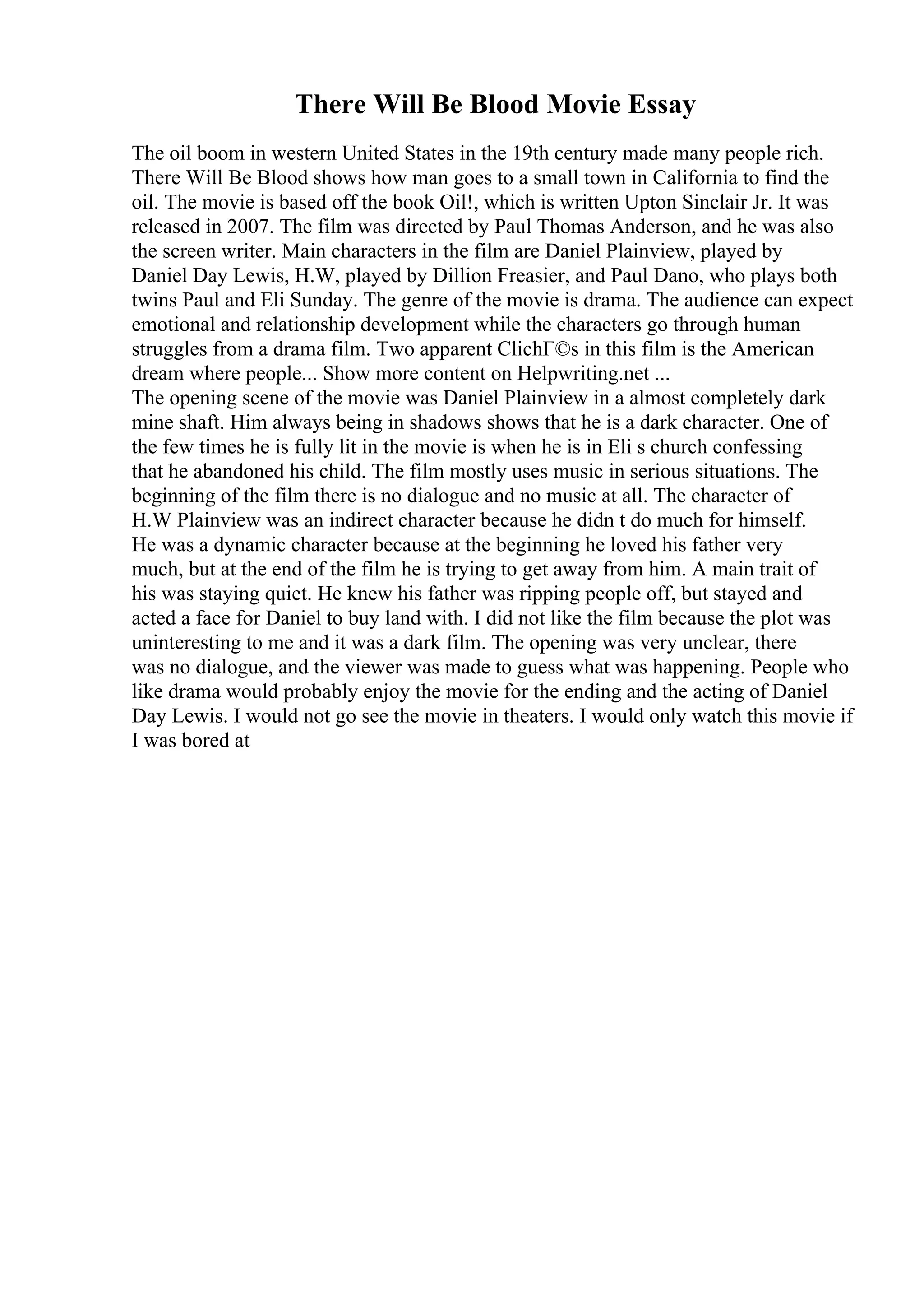 There Will Be Blood Movie Essay
The oil boom in western United States in the 19th century made many people rich.
There Will Be Blood shows how man goes to a small town in California to find the
oil. The movie is based off the book Oil!, which is written Upton Sinclair Jr. It was
released in 2007. The film was directed by Paul Thomas Anderson, and he was also
the screen writer. Main characters in the film are Daniel Plainview, played by
Daniel Day Lewis, H.W, played by Dillion Freasier, and Paul Dano, who plays both
twins Paul and Eli Sunday. The genre of the movie is drama. The audience can expect
emotional and relationship development while the characters go through human
struggles from a drama film. Two apparent ClichГ©s in this film is the American
dream where people... Show more content on Helpwriting.net ...
The opening scene of the movie was Daniel Plainview in a almost completely dark
mine shaft. Him always being in shadows shows that he is a dark character. One of
the few times he is fully lit in the movie is when he is in Eli s church confessing
that he abandoned his child. The film mostly uses music in serious situations. The
beginning of the film there is no dialogue and no music at all. The character of
H.W Plainview was an indirect character because he didn t do much for himself.
He was a dynamic character because at the beginning he loved his father very
much, but at the end of the film he is trying to get away from him. A main trait of
his was staying quiet. He knew his father was ripping people off, but stayed and
acted a face for Daniel to buy land with. I did not like the film because the plot was
uninteresting to me and it was a dark film. The opening was very unclear, there
was no dialogue, and the viewer was made to guess what was happening. People who
like drama would probably enjoy the movie for the ending and the acting of Daniel
Day Lewis. I would not go see the movie in theaters. I would only watch this movie if
I was bored at
 