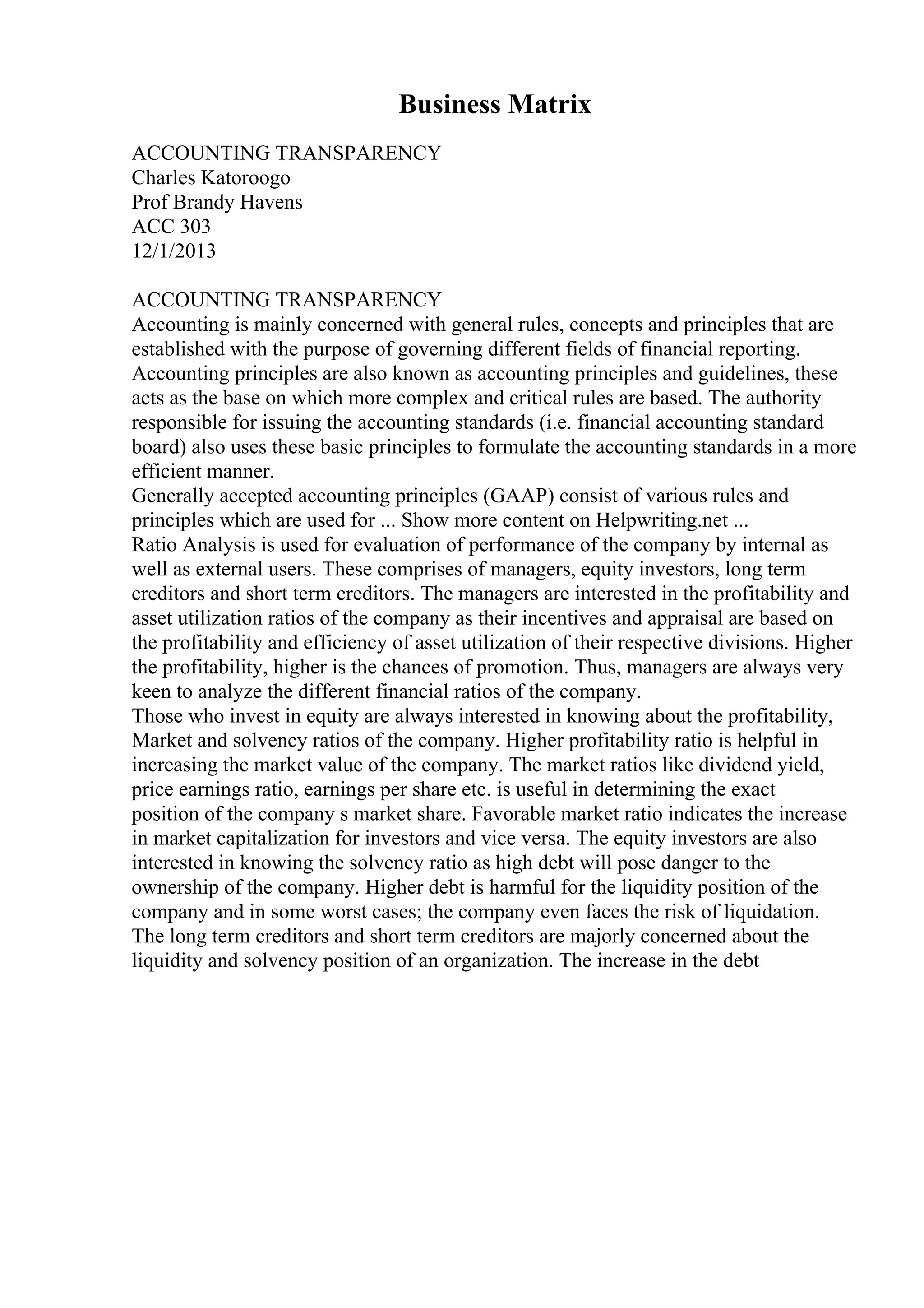 Business Matrix
ACCOUNTING TRANSPARENCY
Charles Katoroogo
Prof Brandy Havens
ACC 303
12/1/2013
ACCOUNTING TRANSPARENCY
Accounting is mainly concerned with general rules, concepts and principles that are
established with the purpose of governing different fields of financial reporting.
Accounting principles are also known as accounting principles and guidelines, these
acts as the base on which more complex and critical rules are based. The authority
responsible for issuing the accounting standards (i.e. financial accounting standard
board) also uses these basic principles to formulate the accounting standards in a more
efficient manner.
Generally accepted accounting principles (GAAP) consist of various rules and
principles which are used for ... Show more content on Helpwriting.net ...
Ratio Analysis is used for evaluation of performance of the company by internal as
well as external users. These comprises of managers, equity investors, long term
creditors and short term creditors. The managers are interested in the profitability and
asset utilization ratios of the company as their incentives and appraisal are based on
the profitability and efficiency of asset utilization of their respective divisions. Higher
the profitability, higher is the chances of promotion. Thus, managers are always very
keen to analyze the different financial ratios of the company.
Those who invest in equity are always interested in knowing about the profitability,
Market and solvency ratios of the company. Higher profitability ratio is helpful in
increasing the market value of the company. The market ratios like dividend yield,
price earnings ratio, earnings per share etc. is useful in determining the exact
position of the company s market share. Favorable market ratio indicates the increase
in market capitalization for investors and vice versa. The equity investors are also
interested in knowing the solvency ratio as high debt will pose danger to the
ownership of the company. Higher debt is harmful for the liquidity position of the
company and in some worst cases; the company even faces the risk of liquidation.
The long term creditors and short term creditors are majorly concerned about the
liquidity and solvency position of an organization. The increase in the debt
 