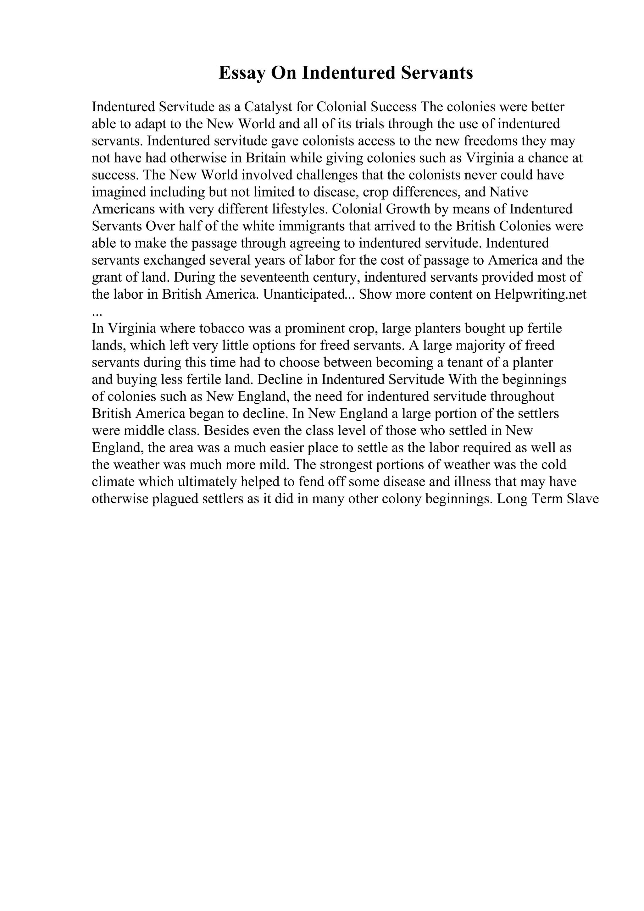 Essay On Indentured Servants
Indentured Servitude as a Catalyst for Colonial Success The colonies were better
able to adapt to the New World and all of its trials through the use of indentured
servants. Indentured servitude gave colonists access to the new freedoms they may
not have had otherwise in Britain while giving colonies such as Virginia a chance at
success. The New World involved challenges that the colonists never could have
imagined including but not limited to disease, crop differences, and Native
Americans with very different lifestyles. Colonial Growth by means of Indentured
Servants Over half of the white immigrants that arrived to the British Colonies were
able to make the passage through agreeing to indentured servitude. Indentured
servants exchanged several years of labor for the cost of passage to America and the
grant of land. During the seventeenth century, indentured servants provided most of
the labor in British America. Unanticipated... Show more content on Helpwriting.net
...
In Virginia where tobacco was a prominent crop, large planters bought up fertile
lands, which left very little options for freed servants. A large majority of freed
servants during this time had to choose between becoming a tenant of a planter
and buying less fertile land. Decline in Indentured Servitude With the beginnings
of colonies such as New England, the need for indentured servitude throughout
British America began to decline. In New England a large portion of the settlers
were middle class. Besides even the class level of those who settled in New
England, the area was a much easier place to settle as the labor required as well as
the weather was much more mild. The strongest portions of weather was the cold
climate which ultimately helped to fend off some disease and illness that may have
otherwise plagued settlers as it did in many other colony beginnings. Long Term Slave
 