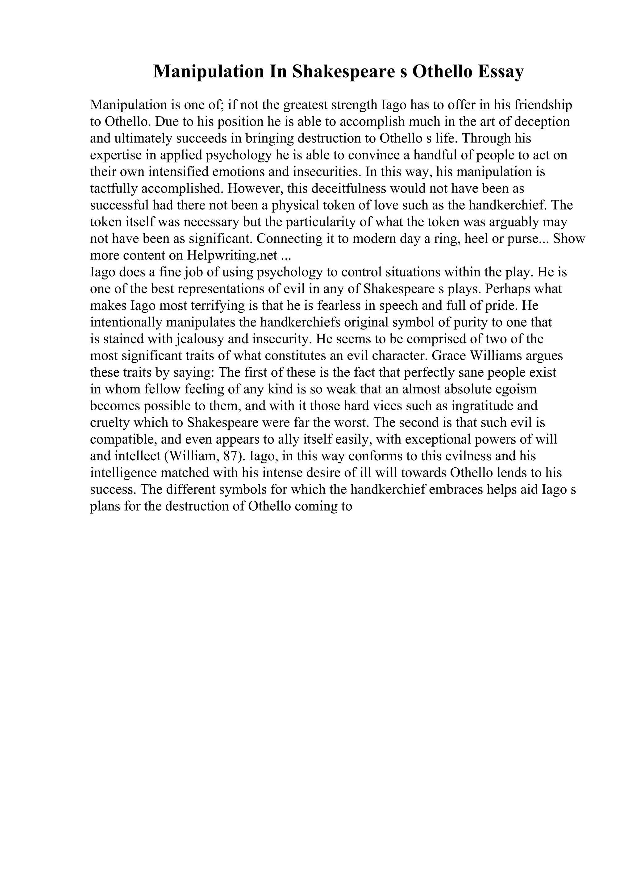 Manipulation In Shakespeare s Othello Essay
Manipulation is one of; if not the greatest strength Iago has to offer in his friendship
to Othello. Due to his position he is able to accomplish much in the art of deception
and ultimately succeeds in bringing destruction to Othello s life. Through his
expertise in applied psychology he is able to convince a handful of people to act on
their own intensified emotions and insecurities. In this way, his manipulation is
tactfully accomplished. However, this deceitfulness would not have been as
successful had there not been a physical token of love such as the handkerchief. The
token itself was necessary but the particularity of what the token was arguably may
not have been as significant. Connecting it to modern day a ring, heel or purse... Show
more content on Helpwriting.net ...
Iago does a fine job of using psychology to control situations within the play. He is
one of the best representations of evil in any of Shakespeare s plays. Perhaps what
makes Iago most terrifying is that he is fearless in speech and full of pride. He
intentionally manipulates the handkerchiefs original symbol of purity to one that
is stained with jealousy and insecurity. He seems to be comprised of two of the
most significant traits of what constitutes an evil character. Grace Williams argues
these traits by saying: The first of these is the fact that perfectly sane people exist
in whom fellow feeling of any kind is so weak that an almost absolute egoism
becomes possible to them, and with it those hard vices such as ingratitude and
cruelty which to Shakespeare were far the worst. The second is that such evil is
compatible, and even appears to ally itself easily, with exceptional powers of will
and intellect (William, 87). Iago, in this way conforms to this evilness and his
intelligence matched with his intense desire of ill will towards Othello lends to his
success. The different symbols for which the handkerchief embraces helps aid Iago s
plans for the destruction of Othello coming to
 