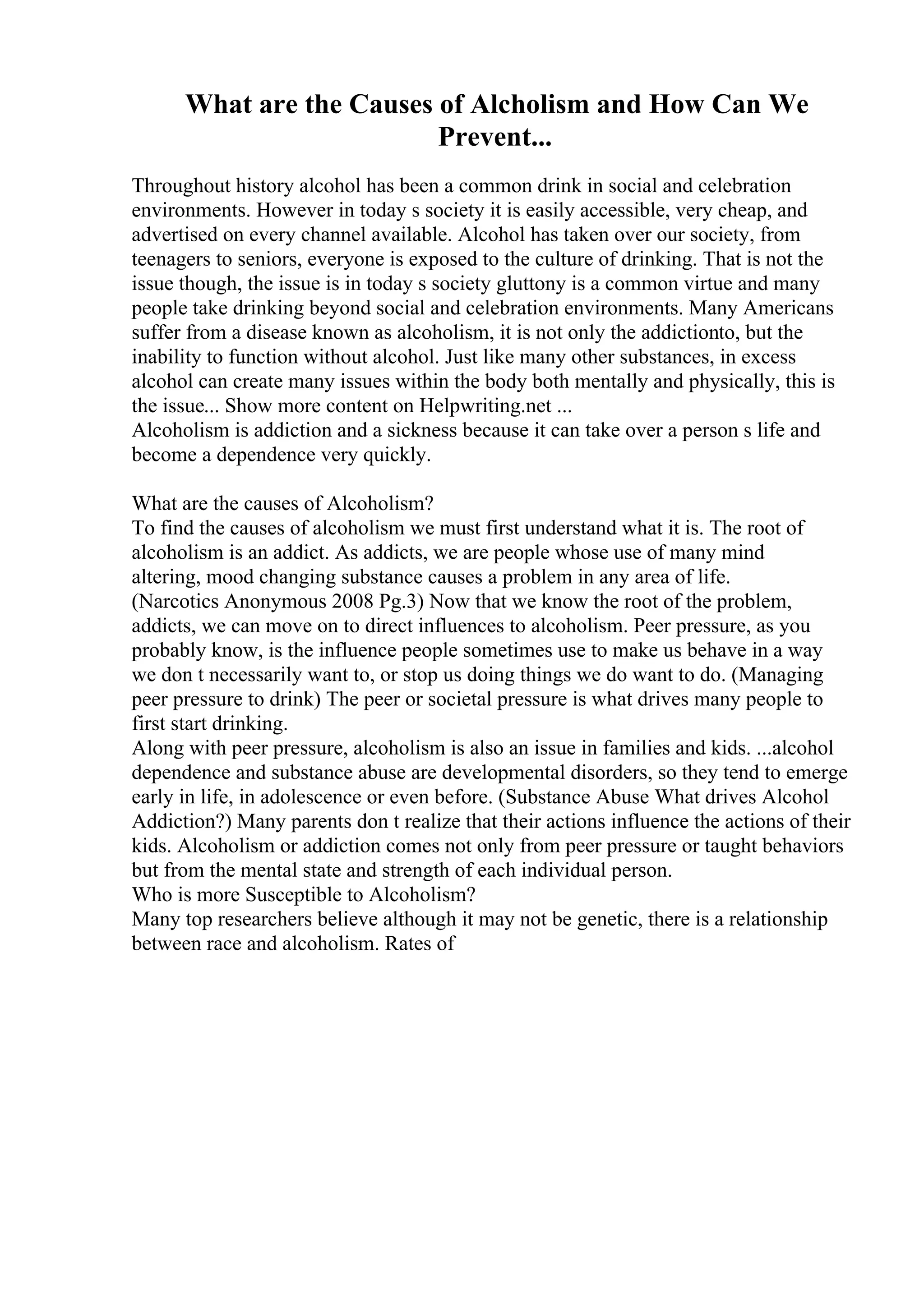 What are the Causes of Alcholism and How Can We
Prevent...
Throughout history alcohol has been a common drink in social and celebration
environments. However in today s society it is easily accessible, very cheap, and
advertised on every channel available. Alcohol has taken over our society, from
teenagers to seniors, everyone is exposed to the culture of drinking. That is not the
issue though, the issue is in today s society gluttony is a common virtue and many
people take drinking beyond social and celebration environments. Many Americans
suffer from a disease known as alcoholism, it is not only the addictionto, but the
inability to function without alcohol. Just like many other substances, in excess
alcohol can create many issues within the body both mentally and physically, this is
the issue... Show more content on Helpwriting.net ...
Alcoholism is addiction and a sickness because it can take over a person s life and
become a dependence very quickly.
What are the causes of Alcoholism?
To find the causes of alcoholism we must first understand what it is. The root of
alcoholism is an addict. As addicts, we are people whose use of many mind
altering, mood changing substance causes a problem in any area of life.
(Narcotics Anonymous 2008 Pg.3) Now that we know the root of the problem,
addicts, we can move on to direct influences to alcoholism. Peer pressure, as you
probably know, is the influence people sometimes use to make us behave in a way
we don t necessarily want to, or stop us doing things we do want to do. (Managing
peer pressure to drink) The peer or societal pressure is what drives many people to
first start drinking.
Along with peer pressure, alcoholism is also an issue in families and kids. ...alcohol
dependence and substance abuse are developmental disorders, so they tend to emerge
early in life, in adolescence or even before. (Substance Abuse What drives Alcohol
Addiction?) Many parents don t realize that their actions influence the actions of their
kids. Alcoholism or addiction comes not only from peer pressure or taught behaviors
but from the mental state and strength of each individual person.
Who is more Susceptible to Alcoholism?
Many top researchers believe although it may not be genetic, there is a relationship
between race and alcoholism. Rates of
 