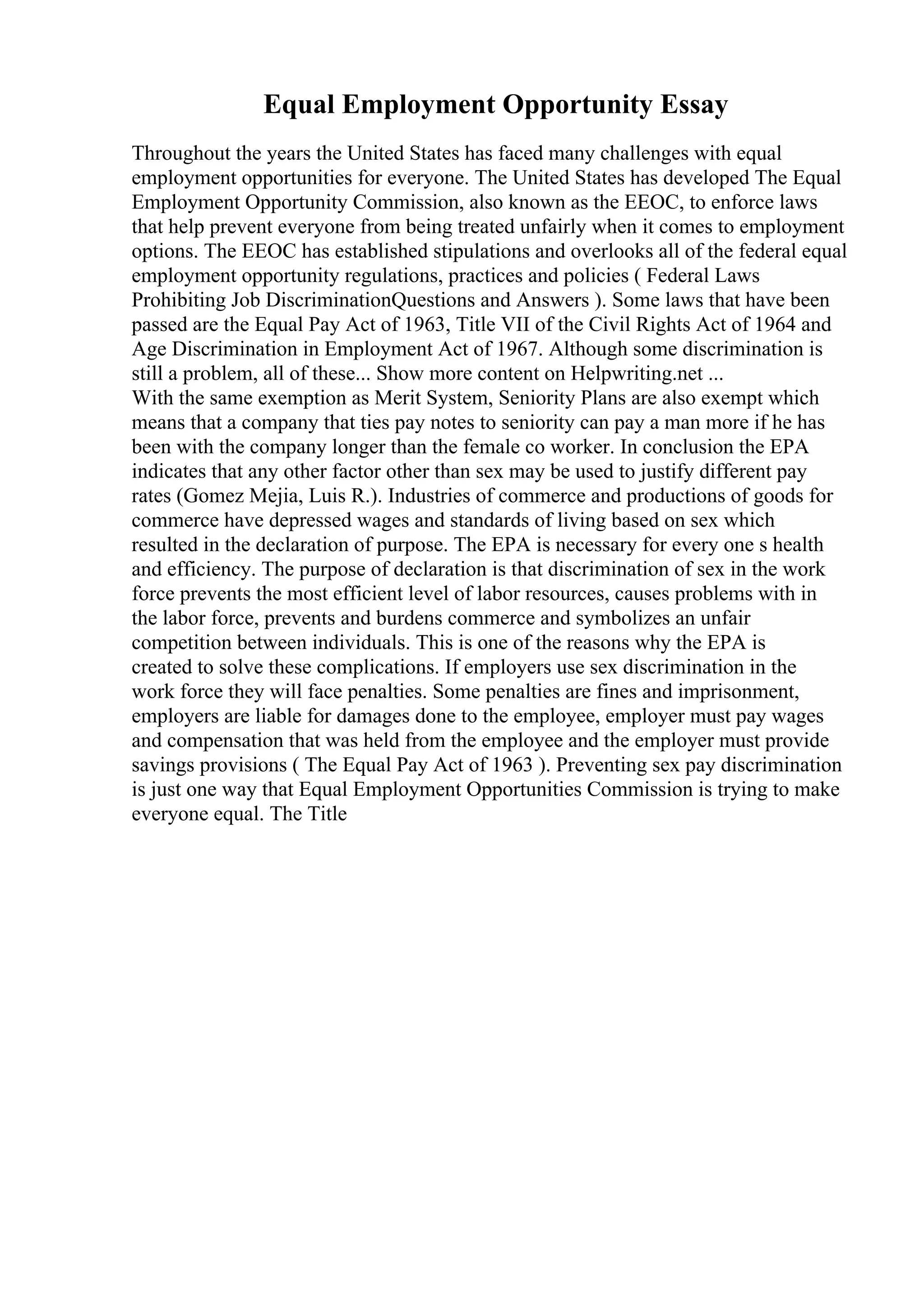 Equal Employment Opportunity Essay
Throughout the years the United States has faced many challenges with equal
employment opportunities for everyone. The United States has developed The Equal
Employment Opportunity Commission, also known as the EEOC, to enforce laws
that help prevent everyone from being treated unfairly when it comes to employment
options. The EEOC has established stipulations and overlooks all of the federal equal
employment opportunity regulations, practices and policies ( Federal Laws
Prohibiting Job DiscriminationQuestions and Answers ). Some laws that have been
passed are the Equal Pay Act of 1963, Title VII of the Civil Rights Act of 1964 and
Age Discrimination in Employment Act of 1967. Although some discrimination is
still a problem, all of these... Show more content on Helpwriting.net ...
With the same exemption as Merit System, Seniority Plans are also exempt which
means that a company that ties pay notes to seniority can pay a man more if he has
been with the company longer than the female co worker. In conclusion the EPA
indicates that any other factor other than sex may be used to justify different pay
rates (Gomez Mejia, Luis R.). Industries of commerce and productions of goods for
commerce have depressed wages and standards of living based on sex which
resulted in the declaration of purpose. The EPA is necessary for every one s health
and efficiency. The purpose of declaration is that discrimination of sex in the work
force prevents the most efficient level of labor resources, causes problems with in
the labor force, prevents and burdens commerce and symbolizes an unfair
competition between individuals. This is one of the reasons why the EPA is
created to solve these complications. If employers use sex discrimination in the
work force they will face penalties. Some penalties are fines and imprisonment,
employers are liable for damages done to the employee, employer must pay wages
and compensation that was held from the employee and the employer must provide
savings provisions ( The Equal Pay Act of 1963 ). Preventing sex pay discrimination
is just one way that Equal Employment Opportunities Commission is trying to make
everyone equal. The Title
 