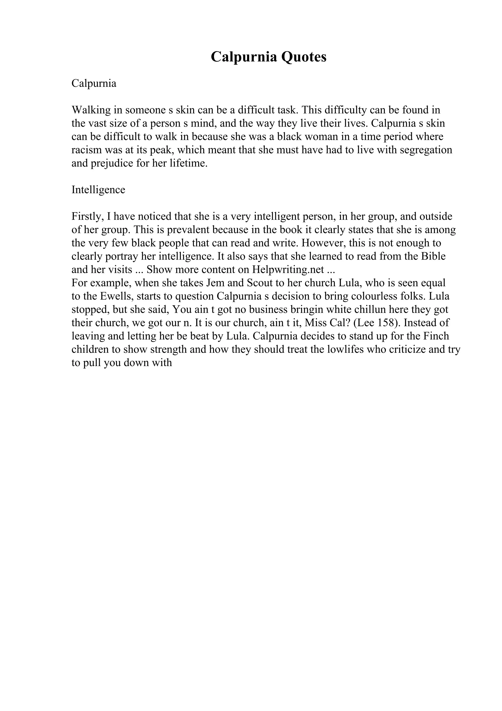 Calpurnia Quotes
Calpurnia
Walking in someone s skin can be a difficult task. This difficulty can be found in
the vast size of a person s mind, and the way they live their lives. Calpurnia s skin
can be difficult to walk in because she was a black woman in a time period where
racism was at its peak, which meant that she must have had to live with segregation
and prejudice for her lifetime.
Intelligence
Firstly, I have noticed that she is a very intelligent person, in her group, and outside
of her group. This is prevalent because in the book it clearly states that she is among
the very few black people that can read and write. However, this is not enough to
clearly portray her intelligence. It also says that she learned to read from the Bible
and her visits ... Show more content on Helpwriting.net ...
For example, when she takes Jem and Scout to her church Lula, who is seen equal
to the Ewells, starts to question Calpurnia s decision to bring colourless folks. Lula
stopped, but she said, You ain t got no business bringin white chillun here they got
their church, we got our n. It is our church, ain t it, Miss Cal? (Lee 158). Instead of
leaving and letting her be beat by Lula. Calpurnia decides to stand up for the Finch
children to show strength and how they should treat the lowlifes who criticize and try
to pull you down with
 