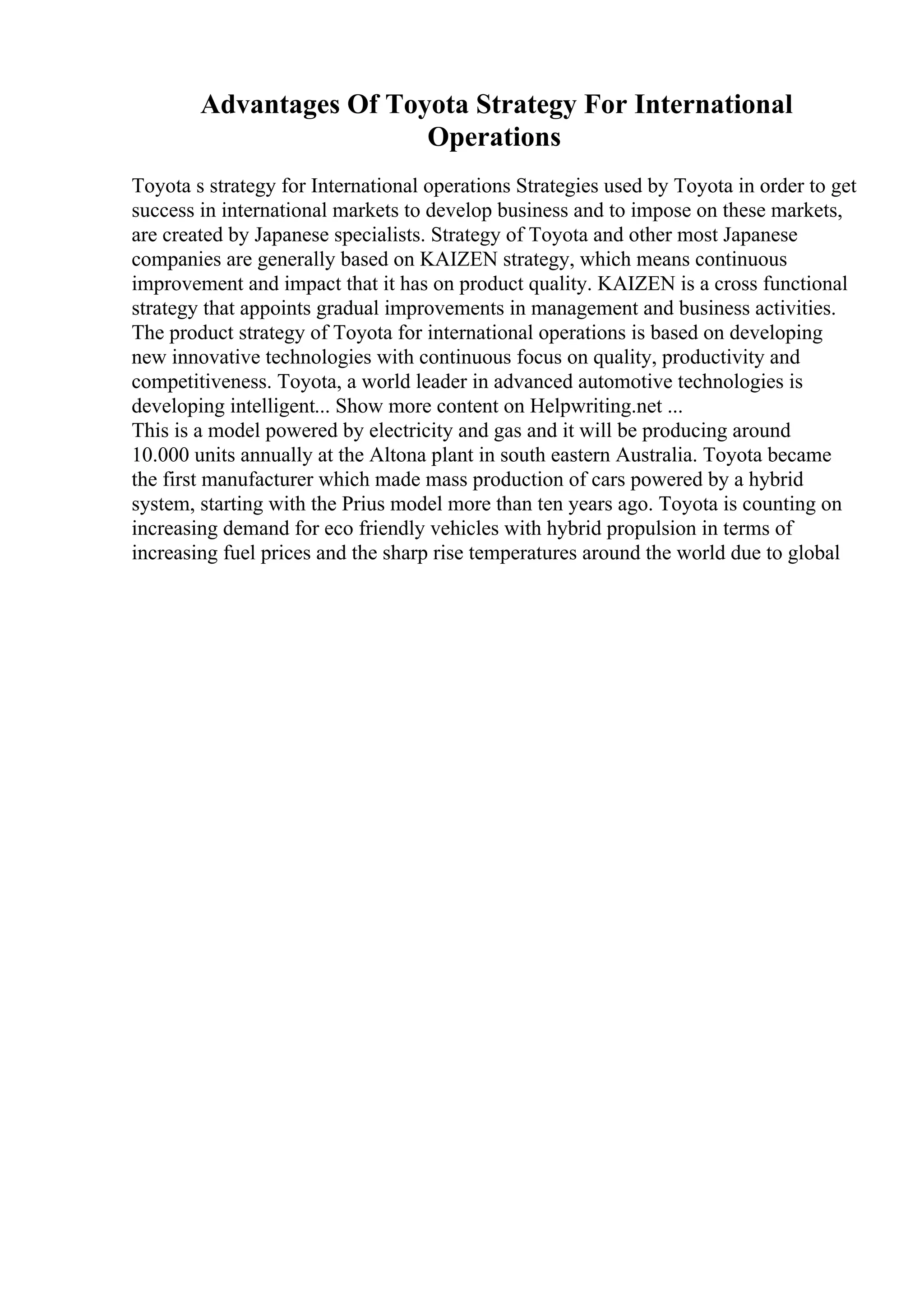 Advantages Of Toyota Strategy For International
Operations
Toyota s strategy for International operations Strategies used by Toyota in order to get
success in international markets to develop business and to impose on these markets,
are created by Japanese specialists. Strategy of Toyota and other most Japanese
companies are generally based on KAIZEN strategy, which means continuous
improvement and impact that it has on product quality. KAIZEN is a cross functional
strategy that appoints gradual improvements in management and business activities.
The product strategy of Toyota for international operations is based on developing
new innovative technologies with continuous focus on quality, productivity and
competitiveness. Toyota, a world leader in advanced automotive technologies is
developing intelligent... Show more content on Helpwriting.net ...
This is a model powered by electricity and gas and it will be producing around
10.000 units annually at the Altona plant in south eastern Australia. Toyota became
the first manufacturer which made mass production of cars powered by a hybrid
system, starting with the Prius model more than ten years ago. Toyota is counting on
increasing demand for eco friendly vehicles with hybrid propulsion in terms of
increasing fuel prices and the sharp rise temperatures around the world due to global
 