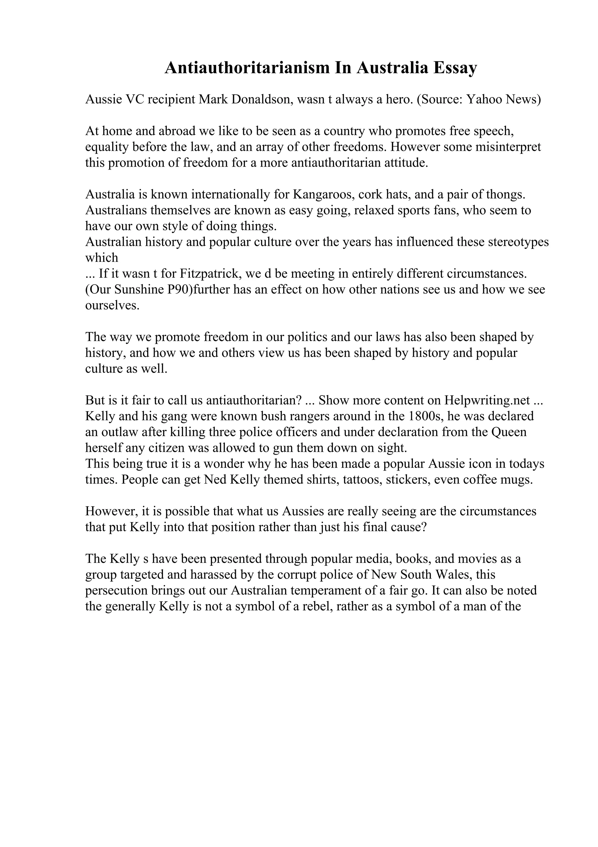 Antiauthoritarianism In Australia Essay
Aussie VC recipient Mark Donaldson, wasn t always a hero. (Source: Yahoo News)
At home and abroad we like to be seen as a country who promotes free speech,
equality before the law, and an array of other freedoms. However some misinterpret
this promotion of freedom for a more antiauthoritarian attitude.
Australia is known internationally for Kangaroos, cork hats, and a pair of thongs.
Australians themselves are known as easy going, relaxed sports fans, who seem to
have our own style of doing things.
Australian history and popular culture over the years has influenced these stereotypes
which
... If it wasn t for Fitzpatrick, we d be meeting in entirely different circumstances.
(Our Sunshine P90)further has an effect on how other nations see us and how we see
ourselves.
The way we promote freedom in our politics and our laws has also been shaped by
history, and how we and others view us has been shaped by history and popular
culture as well.
But is it fair to call us antiauthoritarian? ... Show more content on Helpwriting.net ...
Kelly and his gang were known bush rangers around in the 1800s, he was declared
an outlaw after killing three police officers and under declaration from the Queen
herself any citizen was allowed to gun them down on sight.
This being true it is a wonder why he has been made a popular Aussie icon in todays
times. People can get Ned Kelly themed shirts, tattoos, stickers, even coffee mugs.
However, it is possible that what us Aussies are really seeing are the circumstances
that put Kelly into that position rather than just his final cause?
The Kelly s have been presented through popular media, books, and movies as a
group targeted and harassed by the corrupt police of New South Wales, this
persecution brings out our Australian temperament of a fair go. It can also be noted
the generally Kelly is not a symbol of a rebel, rather as a symbol of a man of the
 