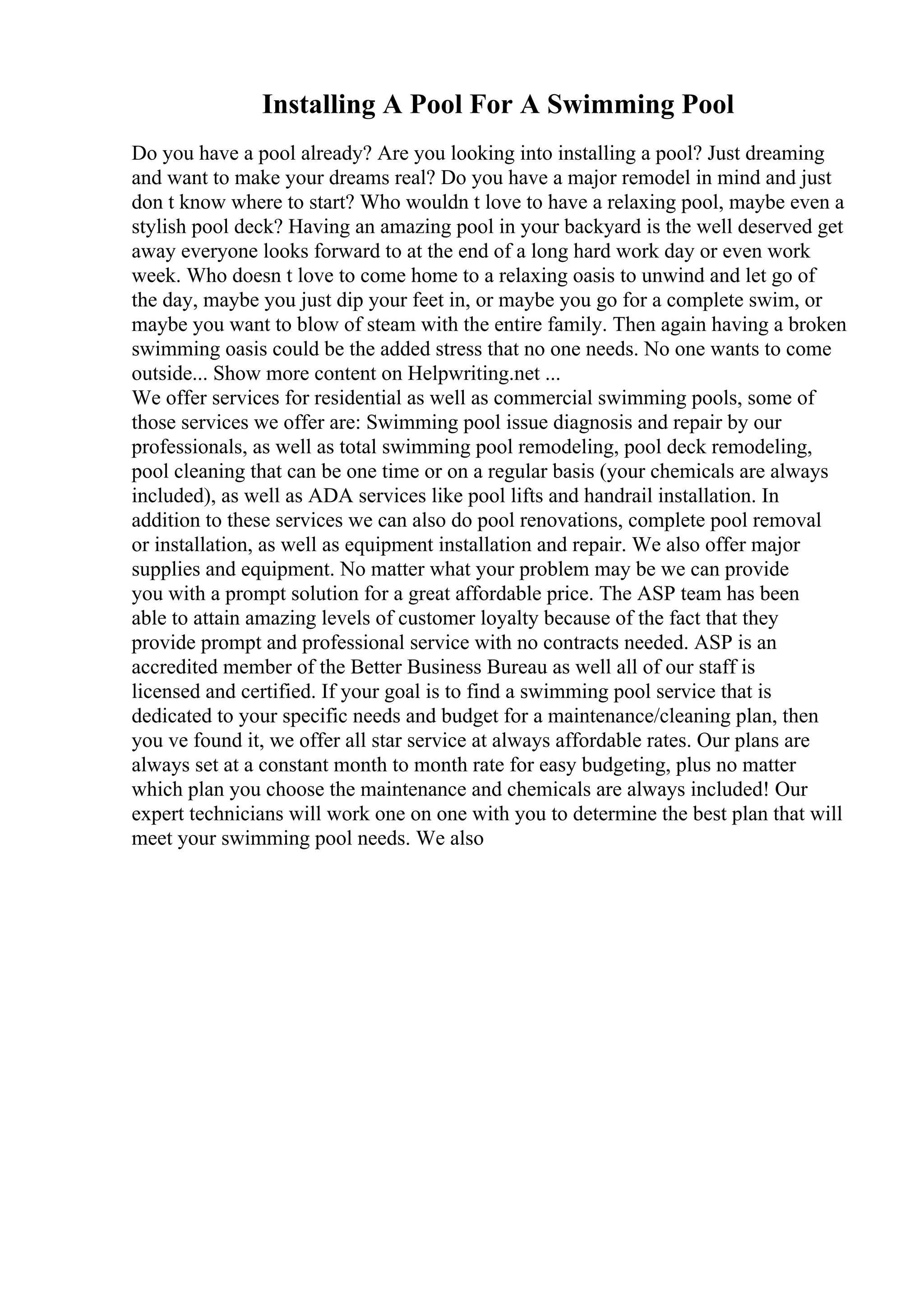 Installing A Pool For A Swimming Pool
Do you have a pool already? Are you looking into installing a pool? Just dreaming
and want to make your dreams real? Do you have a major remodel in mind and just
don t know where to start? Who wouldn t love to have a relaxing pool, maybe even a
stylish pool deck? Having an amazing pool in your backyard is the well deserved get
away everyone looks forward to at the end of a long hard work day or even work
week. Who doesn t love to come home to a relaxing oasis to unwind and let go of
the day, maybe you just dip your feet in, or maybe you go for a complete swim, or
maybe you want to blow of steam with the entire family. Then again having a broken
swimming oasis could be the added stress that no one needs. No one wants to come
outside... Show more content on Helpwriting.net ...
We offer services for residential as well as commercial swimming pools, some of
those services we offer are: Swimming pool issue diagnosis and repair by our
professionals, as well as total swimming pool remodeling, pool deck remodeling,
pool cleaning that can be one time or on a regular basis (your chemicals are always
included), as well as ADA services like pool lifts and handrail installation. In
addition to these services we can also do pool renovations, complete pool removal
or installation, as well as equipment installation and repair. We also offer major
supplies and equipment. No matter what your problem may be we can provide
you with a prompt solution for a great affordable price. The ASP team has been
able to attain amazing levels of customer loyalty because of the fact that they
provide prompt and professional service with no contracts needed. ASP is an
accredited member of the Better Business Bureau as well all of our staff is
licensed and certified. If your goal is to find a swimming pool service that is
dedicated to your specific needs and budget for a maintenance/cleaning plan, then
you ve found it, we offer all star service at always affordable rates. Our plans are
always set at a constant month to month rate for easy budgeting, plus no matter
which plan you choose the maintenance and chemicals are always included! Our
expert technicians will work one on one with you to determine the best plan that will
meet your swimming pool needs. We also
 