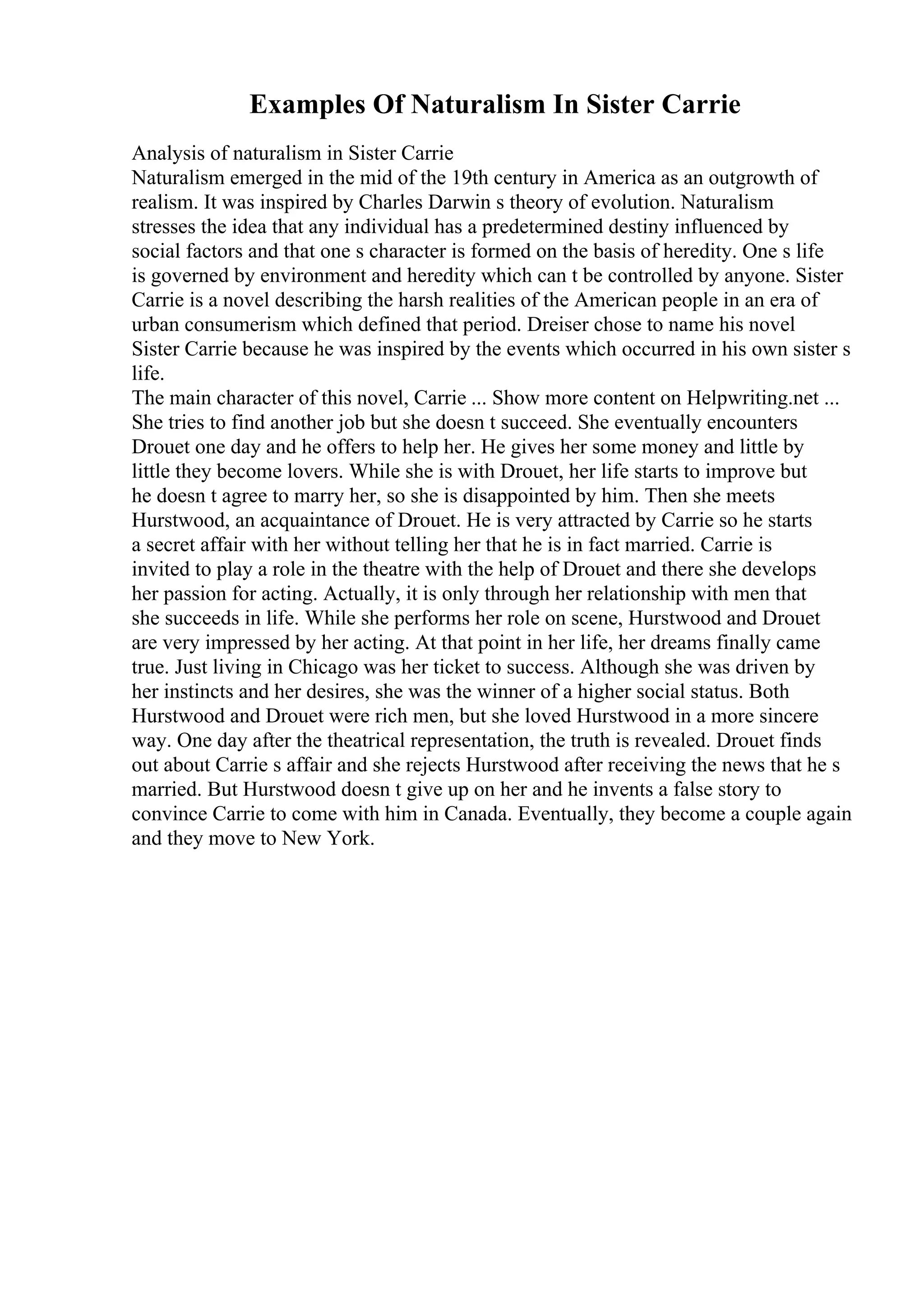 Examples Of Naturalism In Sister Carrie
Analysis of naturalism in Sister Carrie
Naturalism emerged in the mid of the 19th century in America as an outgrowth of
realism. It was inspired by Charles Darwin s theory of evolution. Naturalism
stresses the idea that any individual has a predetermined destiny influenced by
social factors and that one s character is formed on the basis of heredity. One s life
is governed by environment and heredity which can t be controlled by anyone. Sister
Carrie is a novel describing the harsh realities of the American people in an era of
urban consumerism which defined that period. Dreiser chose to name his novel
Sister Carrie because he was inspired by the events which occurred in his own sister s
life.
The main character of this novel, Carrie ... Show more content on Helpwriting.net ...
She tries to find another job but she doesn t succeed. She eventually encounters
Drouet one day and he offers to help her. He gives her some money and little by
little they become lovers. While she is with Drouet, her life starts to improve but
he doesn t agree to marry her, so she is disappointed by him. Then she meets
Hurstwood, an acquaintance of Drouet. He is very attracted by Carrie so he starts
a secret affair with her without telling her that he is in fact married. Carrie is
invited to play a role in the theatre with the help of Drouet and there she develops
her passion for acting. Actually, it is only through her relationship with men that
she succeeds in life. While she performs her role on scene, Hurstwood and Drouet
are very impressed by her acting. At that point in her life, her dreams finally came
true. Just living in Chicago was her ticket to success. Although she was driven by
her instincts and her desires, she was the winner of a higher social status. Both
Hurstwood and Drouet were rich men, but she loved Hurstwood in a more sincere
way. One day after the theatrical representation, the truth is revealed. Drouet finds
out about Carrie s affair and she rejects Hurstwood after receiving the news that he s
married. But Hurstwood doesn t give up on her and he invents a false story to
convince Carrie to come with him in Canada. Eventually, they become a couple again
and they move to New York.
 