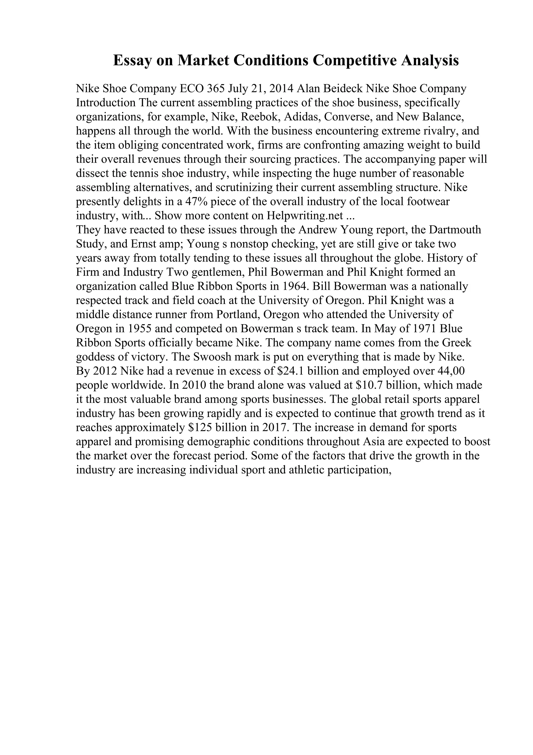 Essay on Market Conditions Competitive Analysis
Nike Shoe Company ECO 365 July 21, 2014 Alan Beideck Nike Shoe Company
Introduction The current assembling practices of the shoe business, specifically
organizations, for example, Nike, Reebok, Adidas, Converse, and New Balance,
happens all through the world. With the business encountering extreme rivalry, and
the item obliging concentrated work, firms are confronting amazing weight to build
their overall revenues through their sourcing practices. The accompanying paper will
dissect the tennis shoe industry, while inspecting the huge number of reasonable
assembling alternatives, and scrutinizing their current assembling structure. Nike
presently delights in a 47% piece of the overall industry of the local footwear
industry, with... Show more content on Helpwriting.net ...
They have reacted to these issues through the Andrew Young report, the Dartmouth
Study, and Ernst amp; Young s nonstop checking, yet are still give or take two
years away from totally tending to these issues all throughout the globe. History of
Firm and Industry Two gentlemen, Phil Bowerman and Phil Knight formed an
organization called Blue Ribbon Sports in 1964. Bill Bowerman was a nationally
respected track and field coach at the University of Oregon. Phil Knight was a
middle distance runner from Portland, Oregon who attended the University of
Oregon in 1955 and competed on Bowerman s track team. In May of 1971 Blue
Ribbon Sports officially became Nike. The company name comes from the Greek
goddess of victory. The Swoosh mark is put on everything that is made by Nike.
By 2012 Nike had a revenue in excess of $24.1 billion and employed over 44,00
people worldwide. In 2010 the brand alone was valued at $10.7 billion, which made
it the most valuable brand among sports businesses. The global retail sports apparel
industry has been growing rapidly and is expected to continue that growth trend as it
reaches approximately $125 billion in 2017. The increase in demand for sports
apparel and promising demographic conditions throughout Asia are expected to boost
the market over the forecast period. Some of the factors that drive the growth in the
industry are increasing individual sport and athletic participation,
 