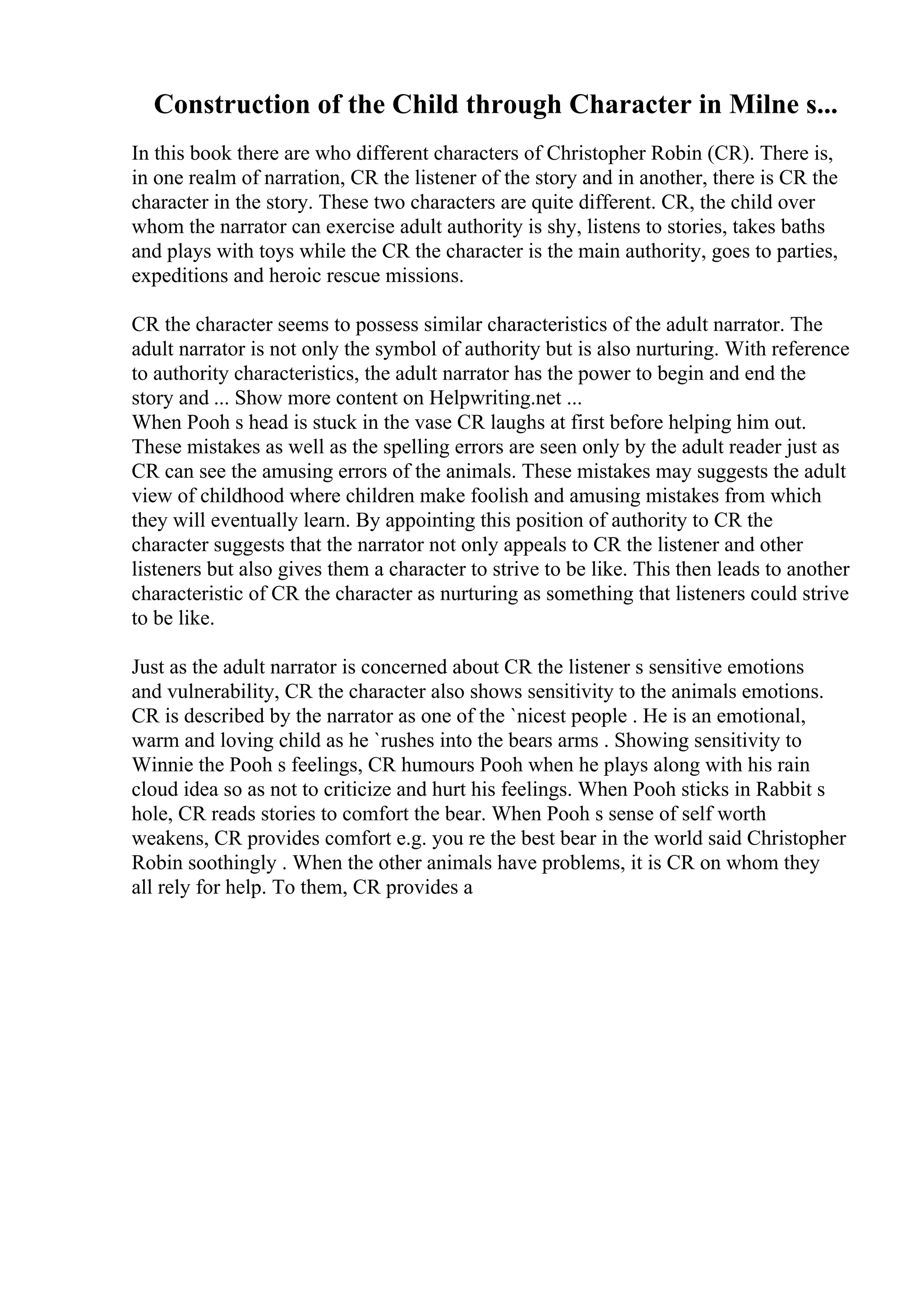 Construction of the Child through Character in Milne s...
In this book there are who different characters of Christopher Robin (CR). There is,
in one realm of narration, CR the listener of the story and in another, there is CR the
character in the story. These two characters are quite different. CR, the child over
whom the narrator can exercise adult authority is shy, listens to stories, takes baths
and plays with toys while the CR the character is the main authority, goes to parties,
expeditions and heroic rescue missions.
CR the character seems to possess similar characteristics of the adult narrator. The
adult narrator is not only the symbol of authority but is also nurturing. With reference
to authority characteristics, the adult narrator has the power to begin and end the
story and ... Show more content on Helpwriting.net ...
When Pooh s head is stuck in the vase CR laughs at first before helping him out.
These mistakes as well as the spelling errors are seen only by the adult reader just as
CR can see the amusing errors of the animals. These mistakes may suggests the adult
view of childhood where children make foolish and amusing mistakes from which
they will eventually learn. By appointing this position of authority to CR the
character suggests that the narrator not only appeals to CR the listener and other
listeners but also gives them a character to strive to be like. This then leads to another
characteristic of CR the character as nurturing as something that listeners could strive
to be like.
Just as the adult narrator is concerned about CR the listener s sensitive emotions
and vulnerability, CR the character also shows sensitivity to the animals emotions.
CR is described by the narrator as one of the `nicest people . He is an emotional,
warm and loving child as he `rushes into the bears arms . Showing sensitivity to
Winnie the Pooh s feelings, CR humours Pooh when he plays along with his rain
cloud idea so as not to criticize and hurt his feelings. When Pooh sticks in Rabbit s
hole, CR reads stories to comfort the bear. When Pooh s sense of self worth
weakens, CR provides comfort e.g. you re the best bear in the world said Christopher
Robin soothingly . When the other animals have problems, it is CR on whom they
all rely for help. To them, CR provides a
 