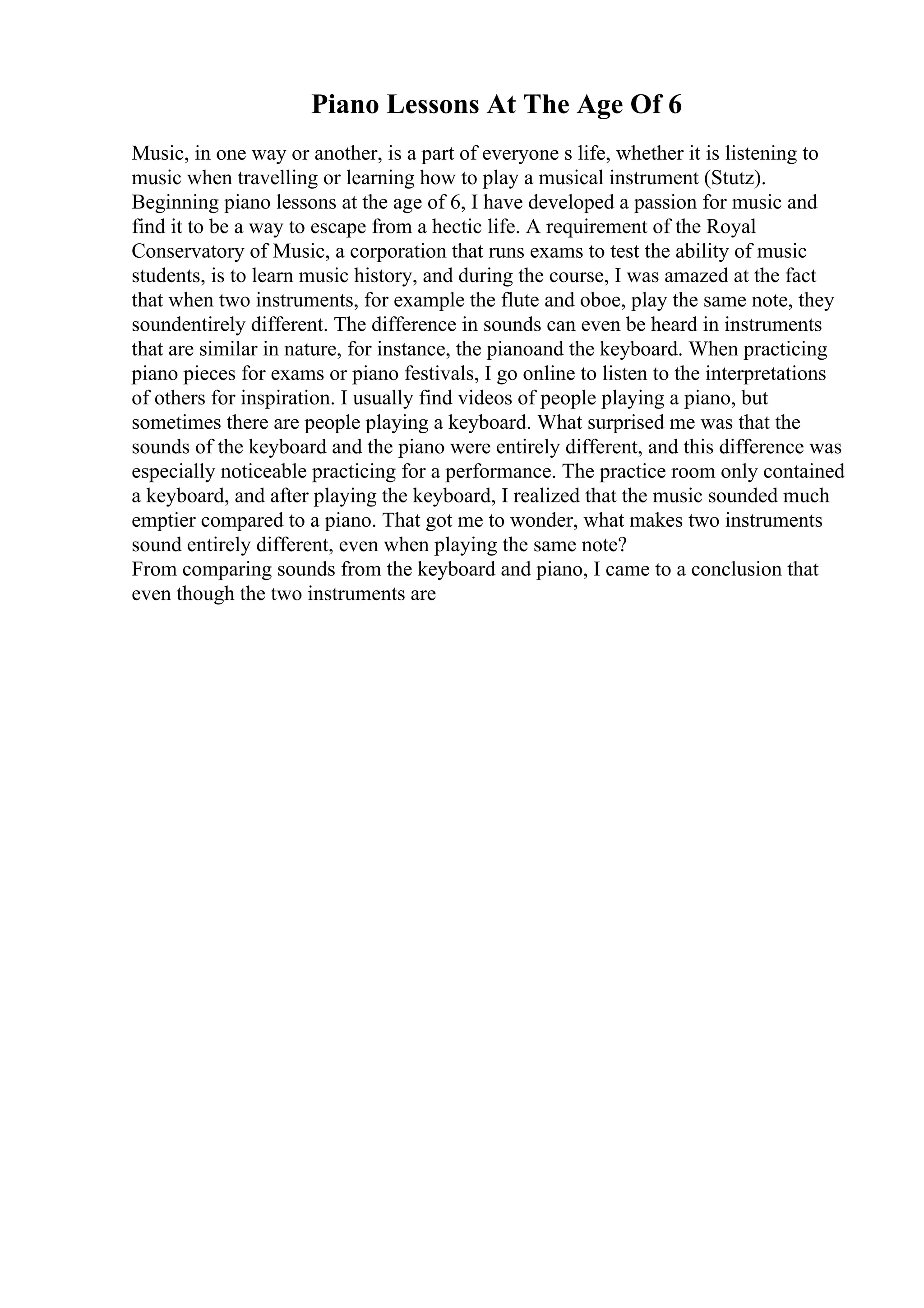 Piano Lessons At The Age Of 6
Music, in one way or another, is a part of everyone s life, whether it is listening to
music when travelling or learning how to play a musical instrument (Stutz).
Beginning piano lessons at the age of 6, I have developed a passion for music and
find it to be a way to escape from a hectic life. A requirement of the Royal
Conservatory of Music, a corporation that runs exams to test the ability of music
students, is to learn music history, and during the course, I was amazed at the fact
that when two instruments, for example the flute and oboe, play the same note, they
soundentirely different. The difference in sounds can even be heard in instruments
that are similar in nature, for instance, the pianoand the keyboard. When practicing
piano pieces for exams or piano festivals, I go online to listen to the interpretations
of others for inspiration. I usually find videos of people playing a piano, but
sometimes there are people playing a keyboard. What surprised me was that the
sounds of the keyboard and the piano were entirely different, and this difference was
especially noticeable practicing for a performance. The practice room only contained
a keyboard, and after playing the keyboard, I realized that the music sounded much
emptier compared to a piano. That got me to wonder, what makes two instruments
sound entirely different, even when playing the same note?
From comparing sounds from the keyboard and piano, I came to a conclusion that
even though the two instruments are
 