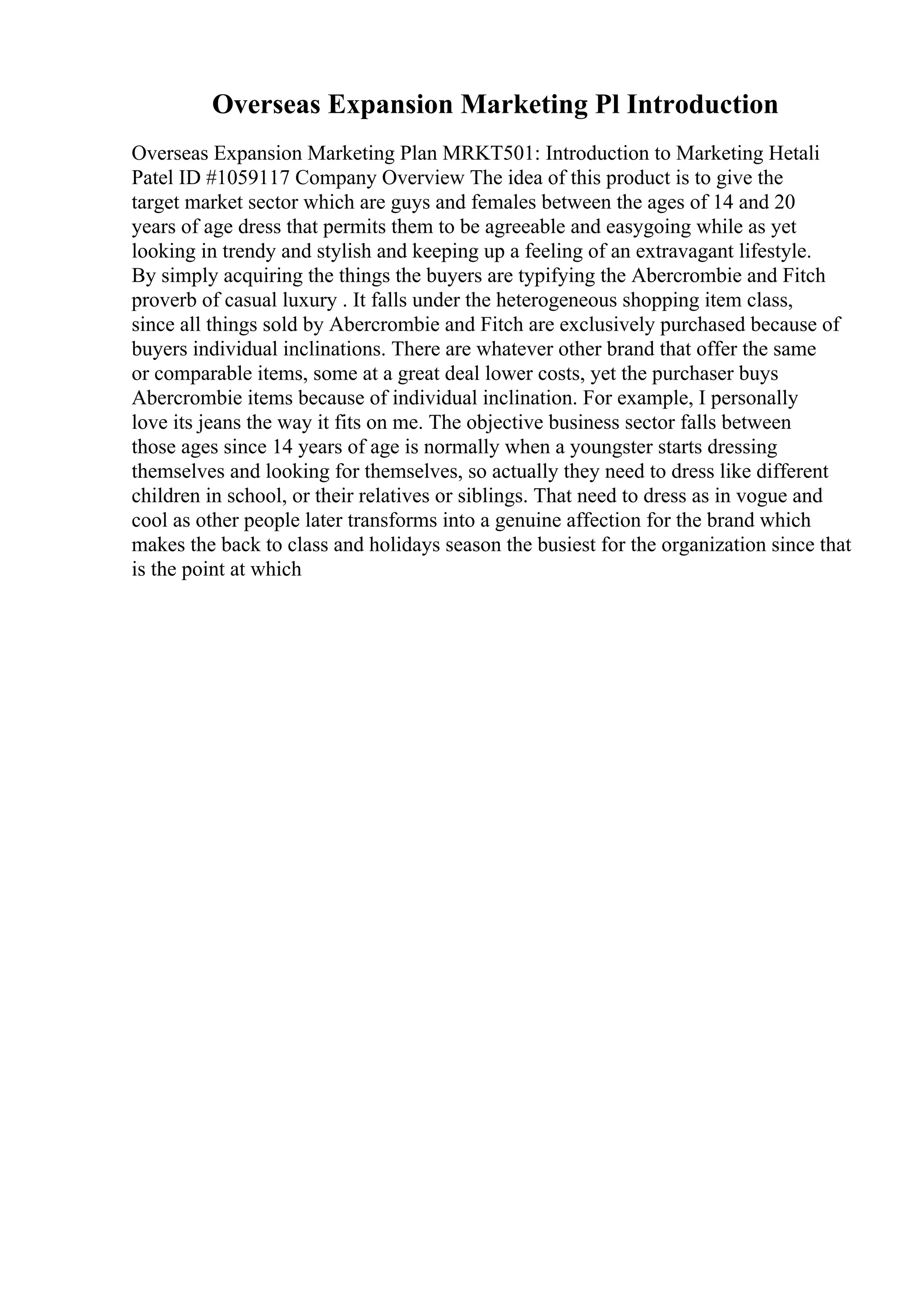 Overseas Expansion Marketing Pl Introduction
Overseas Expansion Marketing Plan MRKT501: Introduction to Marketing Hetali
Patel ID #1059117 Company Overview The idea of this product is to give the
target market sector which are guys and females between the ages of 14 and 20
years of age dress that permits them to be agreeable and easygoing while as yet
looking in trendy and stylish and keeping up a feeling of an extravagant lifestyle.
By simply acquiring the things the buyers are typifying the Abercrombie and Fitch
proverb of casual luxury . It falls under the heterogeneous shopping item class,
since all things sold by Abercrombie and Fitch are exclusively purchased because of
buyers individual inclinations. There are whatever other brand that offer the same
or comparable items, some at a great deal lower costs, yet the purchaser buys
Abercrombie items because of individual inclination. For example, I personally
love its jeans the way it fits on me. The objective business sector falls between
those ages since 14 years of age is normally when a youngster starts dressing
themselves and looking for themselves, so actually they need to dress like different
children in school, or their relatives or siblings. That need to dress as in vogue and
cool as other people later transforms into a genuine affection for the brand which
makes the back to class and holidays season the busiest for the organization since that
is the point at which
 