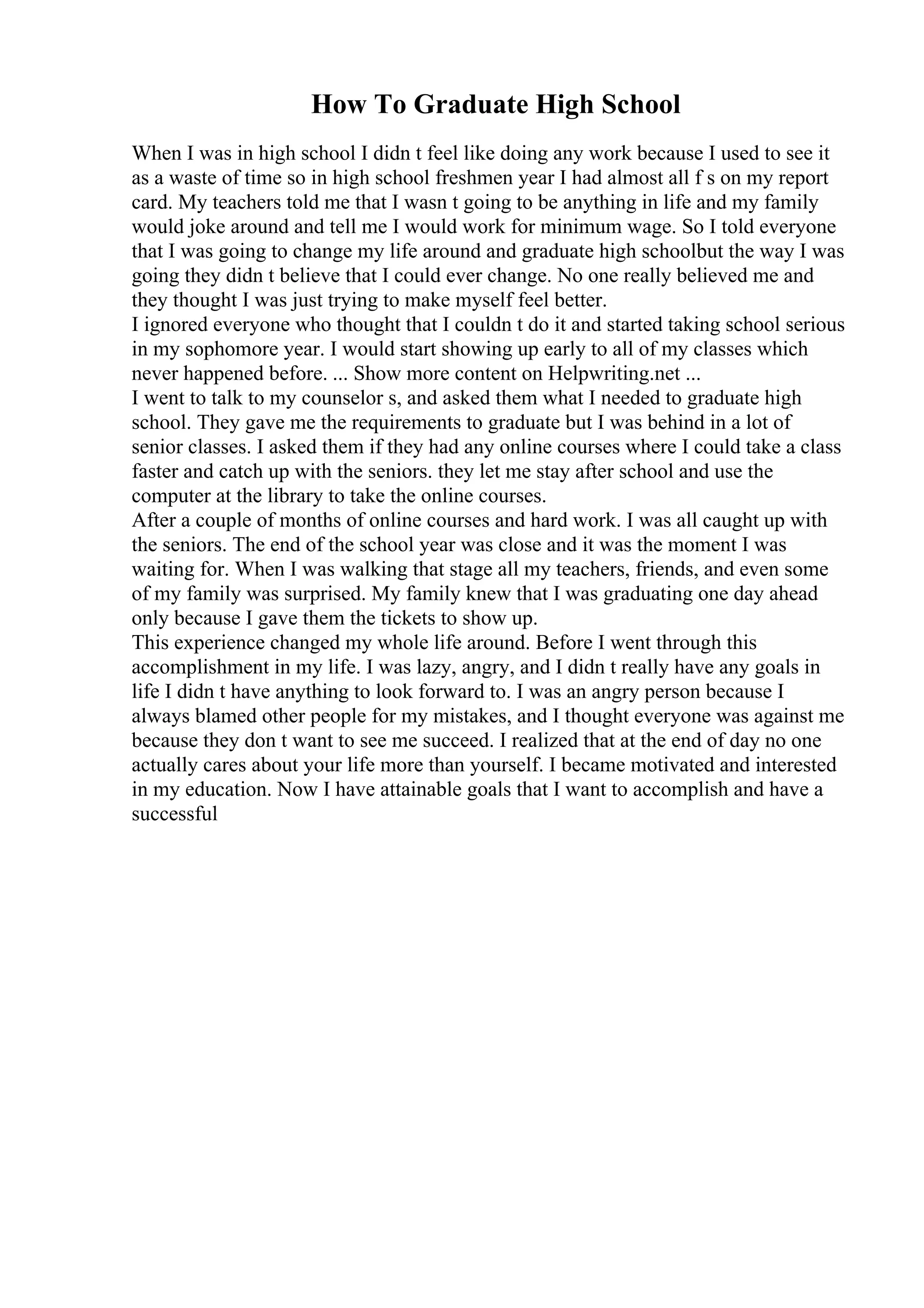 How To Graduate High School
When I was in high school I didn t feel like doing any work because I used to see it
as a waste of time so in high school freshmen year I had almost all f s on my report
card. My teachers told me that I wasn t going to be anything in life and my family
would joke around and tell me I would work for minimum wage. So I told everyone
that I was going to change my life around and graduate high schoolbut the way I was
going they didn t believe that I could ever change. No one really believed me and
they thought I was just trying to make myself feel better.
I ignored everyone who thought that I couldn t do it and started taking school serious
in my sophomore year. I would start showing up early to all of my classes which
never happened before. ... Show more content on Helpwriting.net ...
I went to talk to my counselor s, and asked them what I needed to graduate high
school. They gave me the requirements to graduate but I was behind in a lot of
senior classes. I asked them if they had any online courses where I could take a class
faster and catch up with the seniors. they let me stay after school and use the
computer at the library to take the online courses.
After a couple of months of online courses and hard work. I was all caught up with
the seniors. The end of the school year was close and it was the moment I was
waiting for. When I was walking that stage all my teachers, friends, and even some
of my family was surprised. My family knew that I was graduating one day ahead
only because I gave them the tickets to show up.
This experience changed my whole life around. Before I went through this
accomplishment in my life. I was lazy, angry, and I didn t really have any goals in
life I didn t have anything to look forward to. I was an angry person because I
always blamed other people for my mistakes, and I thought everyone was against me
because they don t want to see me succeed. I realized that at the end of day no one
actually cares about your life more than yourself. I became motivated and interested
in my education. Now I have attainable goals that I want to accomplish and have a
successful
 