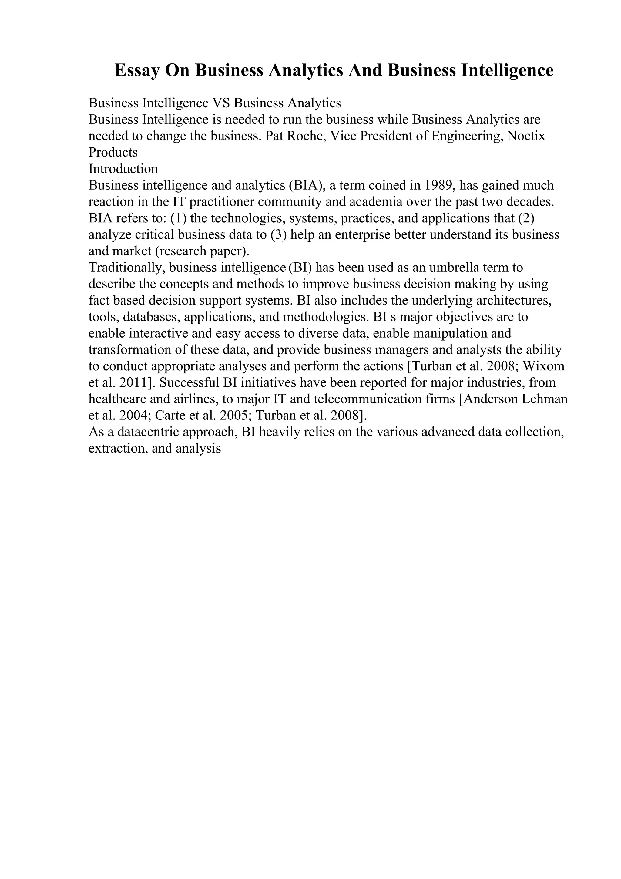 Essay On Business Analytics And Business Intelligence
Business Intelligence VS Business Analytics
Business Intelligence is needed to run the business while Business Analytics are
needed to change the business. Pat Roche, Vice President of Engineering, Noetix
Products
Introduction
Business intelligence and analytics (BIA), a term coined in 1989, has gained much
reaction in the IT practitioner community and academia over the past two decades.
BIA refers to: (1) the technologies, systems, practices, and applications that (2)
analyze critical business data to (3) help an enterprise better understand its business
and market (research paper).
Traditionally, business intelligence (BI) has been used as an umbrella term to
describe the concepts and methods to improve business decision making by using
fact based decision support systems. BI also includes the underlying architectures,
tools, databases, applications, and methodologies. BI s major objectives are to
enable interactive and easy access to diverse data, enable manipulation and
transformation of these data, and provide business managers and analysts the ability
to conduct appropriate analyses and perform the actions [Turban et al. 2008; Wixom
et al. 2011]. Successful BI initiatives have been reported for major industries, from
healthcare and airlines, to major IT and telecommunication firms [Anderson Lehman
et al. 2004; Carte et al. 2005; Turban et al. 2008].
As a datacentric approach, BI heavily relies on the various advanced data collection,
extraction, and analysis
 