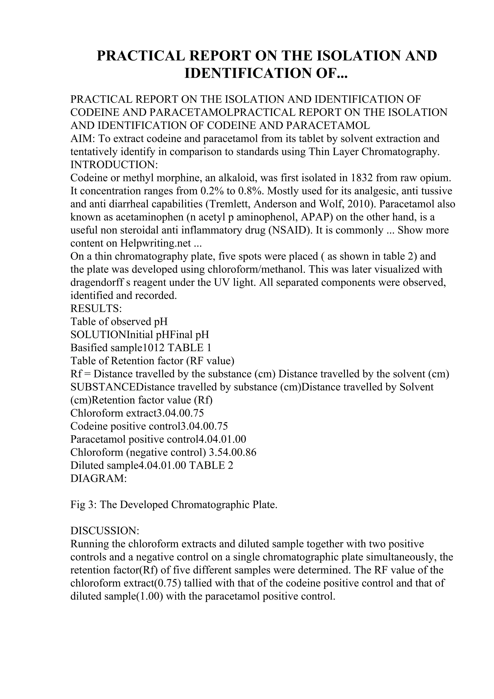 PRACTICAL REPORT ON THE ISOLATION AND
IDENTIFICATION OF...
PRACTICAL REPORT ON THE ISOLATION AND IDENTIFICATION OF
CODEINE AND PARACETAMOLPRACTICAL REPORT ON THE ISOLATION
AND IDENTIFICATION OF CODEINE AND PARACETAMOL
AIM: To extract codeine and paracetamol from its tablet by solvent extraction and
tentatively identify in comparison to standards using Thin Layer Chromatography.
INTRODUCTION:
Codeine or methyl morphine, an alkaloid, was first isolated in 1832 from raw opium.
It concentration ranges from 0.2% to 0.8%. Mostly used for its analgesic, anti tussive
and anti diarrheal capabilities (Tremlett, Anderson and Wolf, 2010). Paracetamol also
known as acetaminophen (n acetyl p aminophenol, APAP) on the other hand, is a
useful non steroidal anti inflammatory drug (NSAID). It is commonly ... Show more
content on Helpwriting.net ...
On a thin chromatography plate, five spots were placed ( as shown in table 2) and
the plate was developed using chloroform/methanol. This was later visualized with
dragendorff s reagent under the UV light. All separated components were observed,
identified and recorded.
RESULTS:
Table of observed pH
SOLUTIONInitial pHFinal pH
Basified sample1012 TABLE 1
Table of Retention factor (RF value)
Rf = Distance travelled by the substance (cm) Distance travelled by the solvent (cm)
SUBSTANCEDistance travelled by substance (cm)Distance travelled by Solvent
(cm)Retention factor value (Rf)
Chloroform extract3.04.00.75
Codeine positive control3.04.00.75
Paracetamol positive control4.04.01.00
Chloroform (negative control) 3.54.00.86
Diluted sample4.04.01.00 TABLE 2
DIAGRAM:
Fig 3: The Developed Chromatographic Plate.
DISCUSSION:
Running the chloroform extracts and diluted sample together with two positive
controls and a negative control on a single chromatographic plate simultaneously, the
retention factor(Rf) of five different samples were determined. The RF value of the
chloroform extract(0.75) tallied with that of the codeine positive control and that of
diluted sample(1.00) with the paracetamol positive control.
 