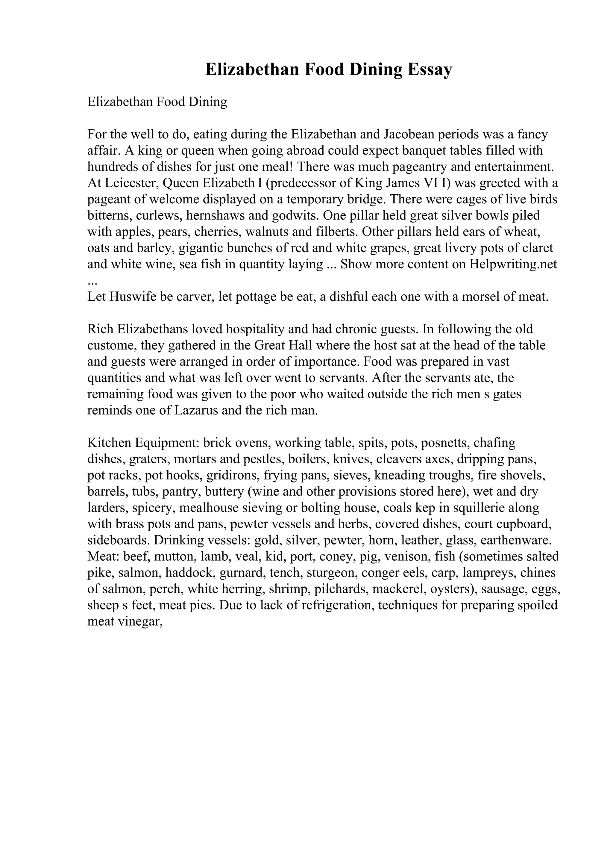 Elizabethan Food Dining Essay
Elizabethan Food Dining
For the well to do, eating during the Elizabethan and Jacobean periods was a fancy
affair. A king or queen when going abroad could expect banquet tables filled with
hundreds of dishes for just one meal! There was much pageantry and entertainment.
At Leicester, Queen Elizabeth I (predecessor of King James VI I) was greeted with a
pageant of welcome displayed on a temporary bridge. There were cages of live birds
bitterns, curlews, hernshaws and godwits. One pillar held great silver bowls piled
with apples, pears, cherries, walnuts and filberts. Other pillars held ears of wheat,
oats and barley, gigantic bunches of red and white grapes, great livery pots of claret
and white wine, sea fish in quantity laying ... Show more content on Helpwriting.net
...
Let Huswife be carver, let pottage be eat, a dishful each one with a morsel of meat.
Rich Elizabethans loved hospitality and had chronic guests. In following the old
custome, they gathered in the Great Hall where the host sat at the head of the table
and guests were arranged in order of importance. Food was prepared in vast
quantities and what was left over went to servants. After the servants ate, the
remaining food was given to the poor who waited outside the rich men s gates
reminds one of Lazarus and the rich man.
Kitchen Equipment: brick ovens, working table, spits, pots, posnetts, chafing
dishes, graters, mortars and pestles, boilers, knives, cleavers axes, dripping pans,
pot racks, pot hooks, gridirons, frying pans, sieves, kneading troughs, fire shovels,
barrels, tubs, pantry, buttery (wine and other provisions stored here), wet and dry
larders, spicery, mealhouse sieving or bolting house, coals kep in squillerie along
with brass pots and pans, pewter vessels and herbs, covered dishes, court cupboard,
sideboards. Drinking vessels: gold, silver, pewter, horn, leather, glass, earthenware.
Meat: beef, mutton, lamb, veal, kid, port, coney, pig, venison, fish (sometimes salted
pike, salmon, haddock, gurnard, tench, sturgeon, conger eels, carp, lampreys, chines
of salmon, perch, white herring, shrimp, pilchards, mackerel, oysters), sausage, eggs,
sheep s feet, meat pies. Due to lack of refrigeration, techniques for preparing spoiled
meat vinegar,
 