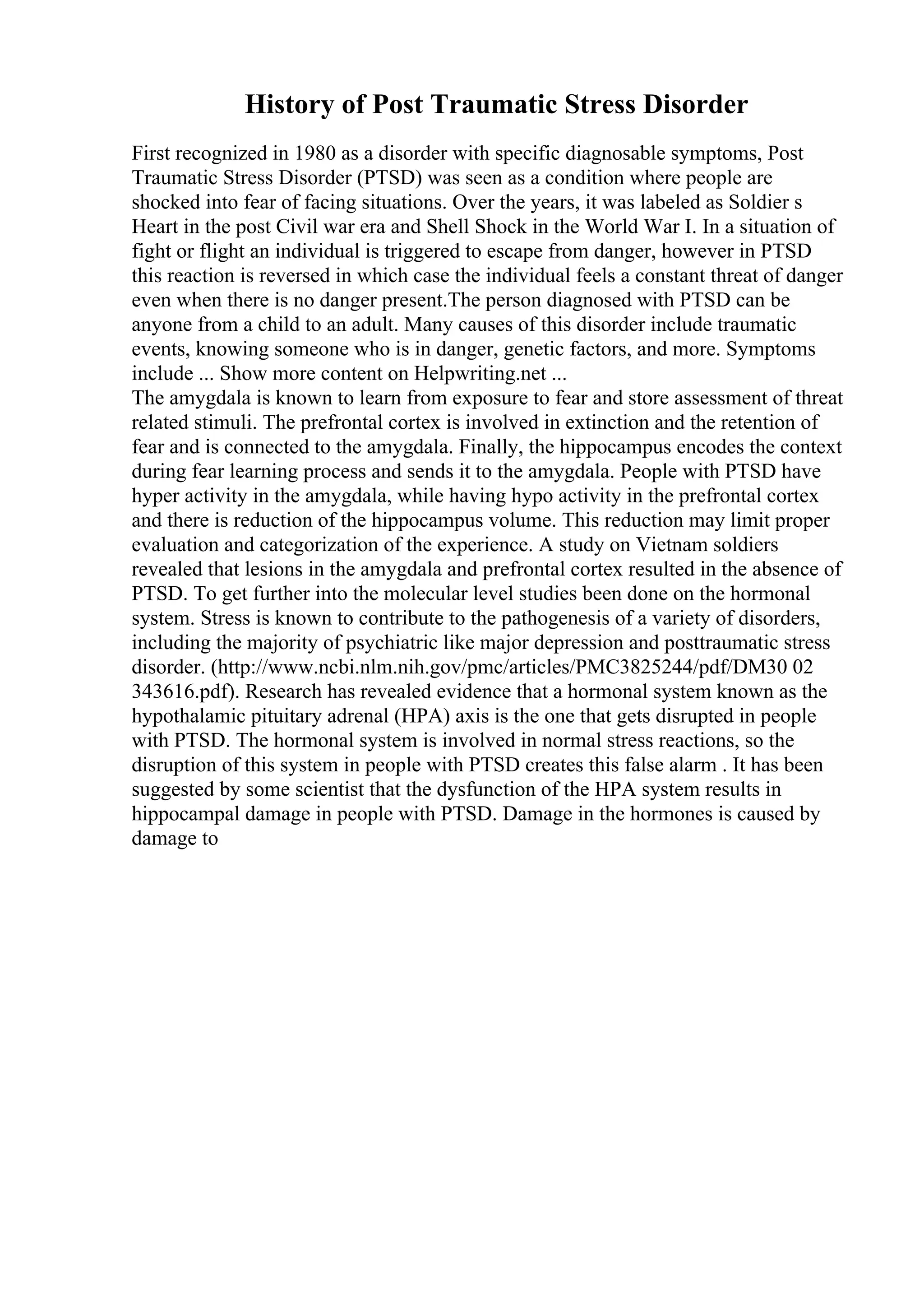 History of Post Traumatic Stress Disorder
First recognized in 1980 as a disorder with specific diagnosable symptoms, Post
Traumatic Stress Disorder (PTSD) was seen as a condition where people are
shocked into fear of facing situations. Over the years, it was labeled as Soldier s
Heart in the post Civil war era and Shell Shock in the World War I. In a situation of
fight or flight an individual is triggered to escape from danger, however in PTSD
this reaction is reversed in which case the individual feels a constant threat of danger
even when there is no danger present.The person diagnosed with PTSD can be
anyone from a child to an adult. Many causes of this disorder include traumatic
events, knowing someone who is in danger, genetic factors, and more. Symptoms
include ... Show more content on Helpwriting.net ...
The amygdala is known to learn from exposure to fear and store assessment of threat
related stimuli. The prefrontal cortex is involved in extinction and the retention of
fear and is connected to the amygdala. Finally, the hippocampus encodes the context
during fear learning process and sends it to the amygdala. People with PTSD have
hyper activity in the amygdala, while having hypo activity in the prefrontal cortex
and there is reduction of the hippocampus volume. This reduction may limit proper
evaluation and categorization of the experience. A study on Vietnam soldiers
revealed that lesions in the amygdala and prefrontal cortex resulted in the absence of
PTSD. To get further into the molecular level studies been done on the hormonal
system. Stress is known to contribute to the pathogenesis of a variety of disorders,
including the majority of psychiatric like major depression and posttraumatic stress
disorder. (http://www.ncbi.nlm.nih.gov/pmc/articles/PMC3825244/pdf/DM30 02
343616.pdf). Research has revealed evidence that a hormonal system known as the
hypothalamic pituitary adrenal (HPA) axis is the one that gets disrupted in people
with PTSD. The hormonal system is involved in normal stress reactions, so the
disruption of this system in people with PTSD creates this false alarm . It has been
suggested by some scientist that the dysfunction of the HPA system results in
hippocampal damage in people with PTSD. Damage in the hormones is caused by
damage to
 