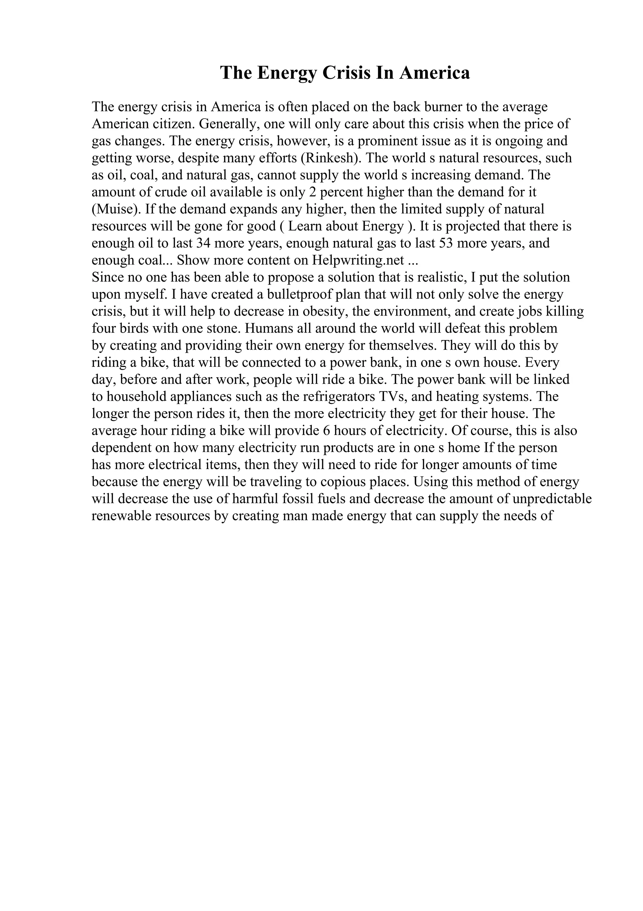 The Energy Crisis In America
The energy crisis in America is often placed on the back burner to the average
American citizen. Generally, one will only care about this crisis when the price of
gas changes. The energy crisis, however, is a prominent issue as it is ongoing and
getting worse, despite many efforts (Rinkesh). The world s natural resources, such
as oil, coal, and natural gas, cannot supply the world s increasing demand. The
amount of crude oil available is only 2 percent higher than the demand for it
(Muise). If the demand expands any higher, then the limited supply of natural
resources will be gone for good ( Learn about Energy ). It is projected that there is
enough oil to last 34 more years, enough natural gas to last 53 more years, and
enough coal... Show more content on Helpwriting.net ...
Since no one has been able to propose a solution that is realistic, I put the solution
upon myself. I have created a bulletproof plan that will not only solve the energy
crisis, but it will help to decrease in obesity, the environment, and create jobs killing
four birds with one stone. Humans all around the world will defeat this problem
by creating and providing their own energy for themselves. They will do this by
riding a bike, that will be connected to a power bank, in one s own house. Every
day, before and after work, people will ride a bike. The power bank will be linked
to household appliances such as the refrigerators TVs, and heating systems. The
longer the person rides it, then the more electricity they get for their house. The
average hour riding a bike will provide 6 hours of electricity. Of course, this is also
dependent on how many electricity run products are in one s home If the person
has more electrical items, then they will need to ride for longer amounts of time
because the energy will be traveling to copious places. Using this method of energy
will decrease the use of harmful fossil fuels and decrease the amount of unpredictable
renewable resources by creating man made energy that can supply the needs of
 