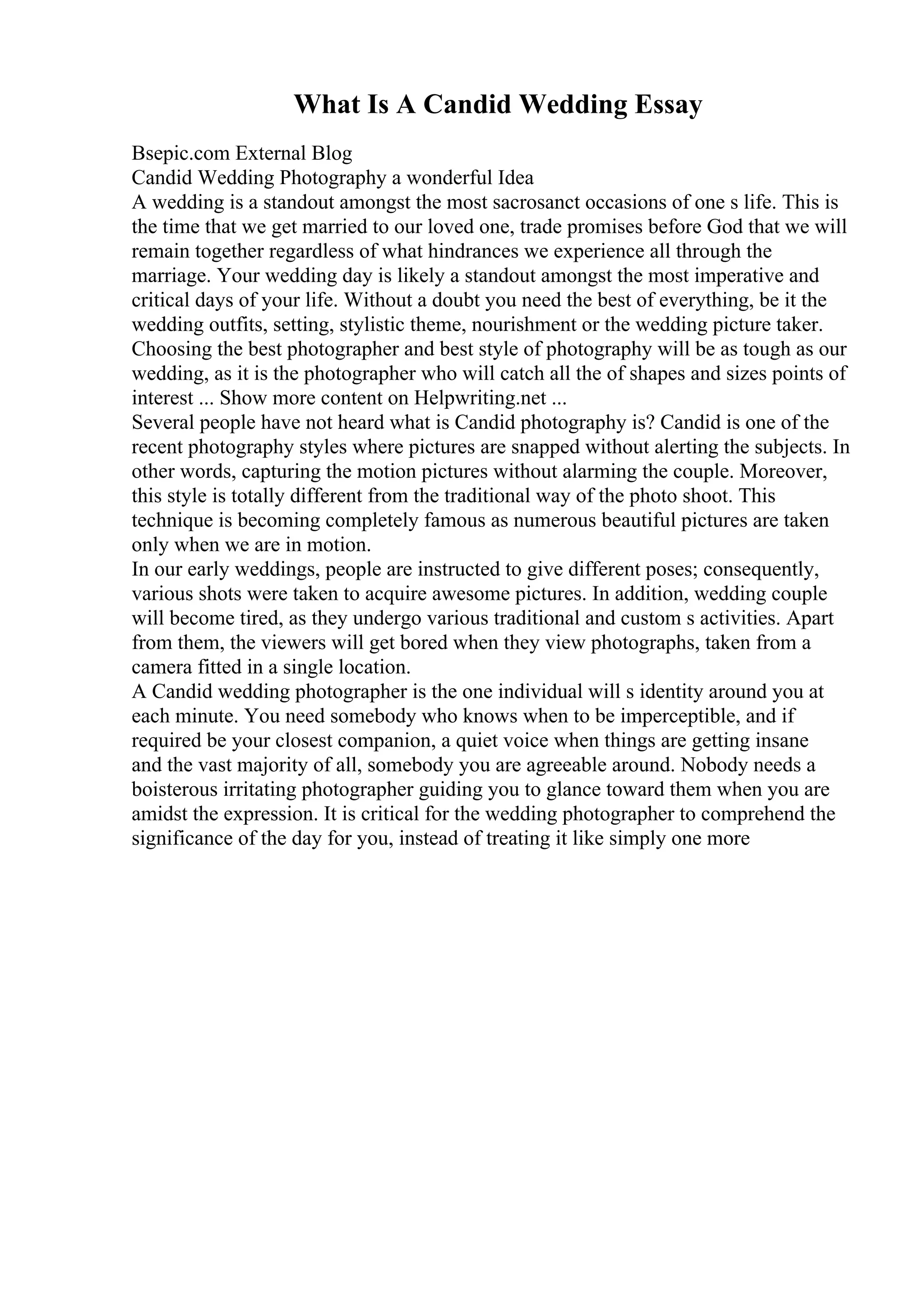What Is A Candid Wedding Essay
Bsepic.com External Blog
Candid Wedding Photography a wonderful Idea
A wedding is a standout amongst the most sacrosanct occasions of one s life. This is
the time that we get married to our loved one, trade promises before God that we will
remain together regardless of what hindrances we experience all through the
marriage. Your wedding day is likely a standout amongst the most imperative and
critical days of your life. Without a doubt you need the best of everything, be it the
wedding outfits, setting, stylistic theme, nourishment or the wedding picture taker.
Choosing the best photographer and best style of photography will be as tough as our
wedding, as it is the photographer who will catch all the of shapes and sizes points of
interest ... Show more content on Helpwriting.net ...
Several people have not heard what is Candid photography is? Candid is one of the
recent photography styles where pictures are snapped without alerting the subjects. In
other words, capturing the motion pictures without alarming the couple. Moreover,
this style is totally different from the traditional way of the photo shoot. This
technique is becoming completely famous as numerous beautiful pictures are taken
only when we are in motion.
In our early weddings, people are instructed to give different poses; consequently,
various shots were taken to acquire awesome pictures. In addition, wedding couple
will become tired, as they undergo various traditional and custom s activities. Apart
from them, the viewers will get bored when they view photographs, taken from a
camera fitted in a single location.
A Candid wedding photographer is the one individual will s identity around you at
each minute. You need somebody who knows when to be imperceptible, and if
required be your closest companion, a quiet voice when things are getting insane
and the vast majority of all, somebody you are agreeable around. Nobody needs a
boisterous irritating photographer guiding you to glance toward them when you are
amidst the expression. It is critical for the wedding photographer to comprehend the
significance of the day for you, instead of treating it like simply one more
 