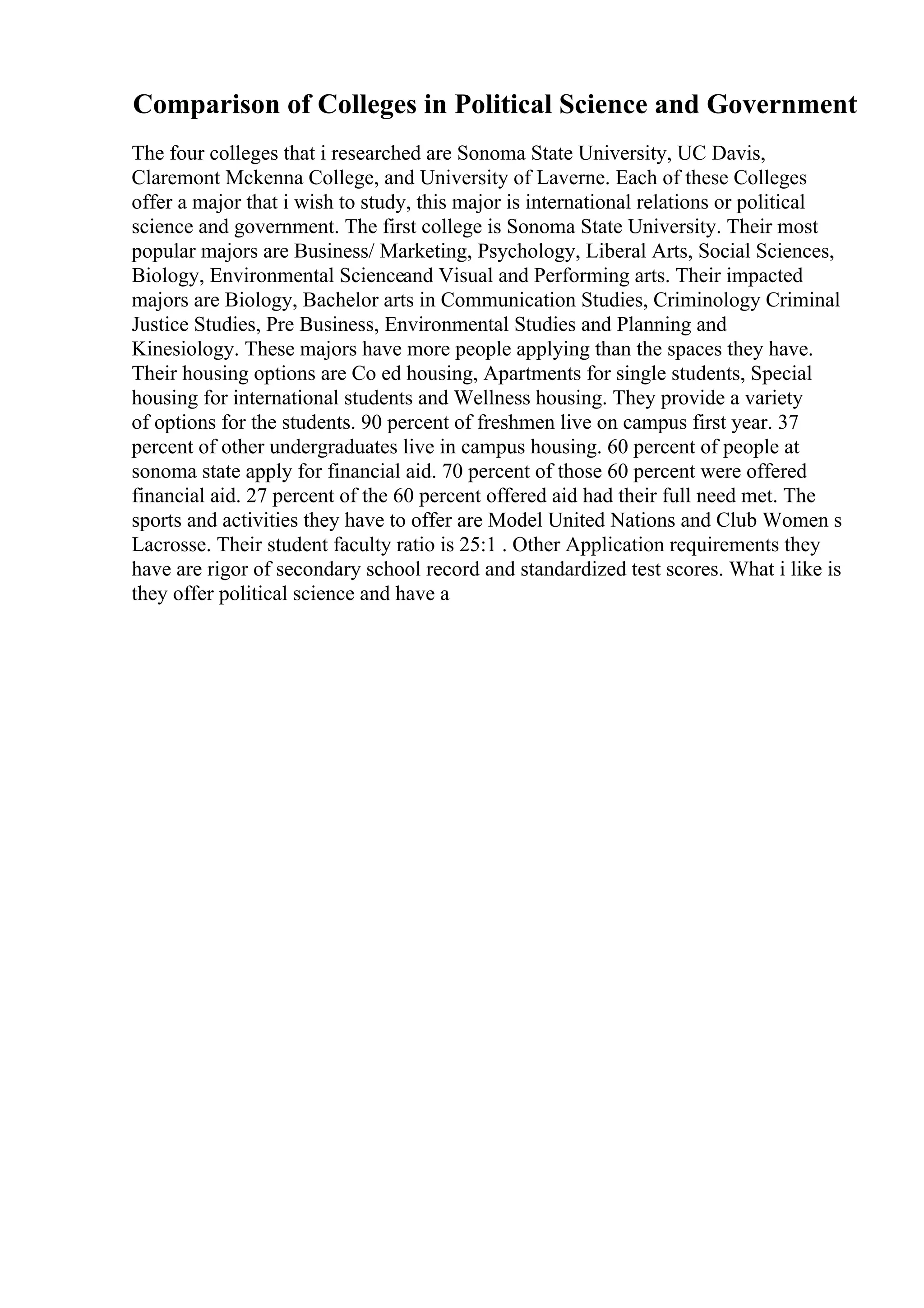 Comparison of Colleges in Political Science and Government
The four colleges that i researched are Sonoma State University, UC Davis,
Claremont Mckenna College, and University of Laverne. Each of these Colleges
offer a major that i wish to study, this major is international relations or political
science and government. The first college is Sonoma State University. Their most
popular majors are Business/ Marketing, Psychology, Liberal Arts, Social Sciences,
Biology, Environmental Scienceand Visual and Performing arts. Their impacted
majors are Biology, Bachelor arts in Communication Studies, Criminology Criminal
Justice Studies, Pre Business, Environmental Studies and Planning and
Kinesiology. These majors have more people applying than the spaces they have.
Their housing options are Co ed housing, Apartments for single students, Special
housing for international students and Wellness housing. They provide a variety
of options for the students. 90 percent of freshmen live on campus first year. 37
percent of other undergraduates live in campus housing. 60 percent of people at
sonoma state apply for financial aid. 70 percent of those 60 percent were offered
financial aid. 27 percent of the 60 percent offered aid had their full need met. The
sports and activities they have to offer are Model United Nations and Club Women s
Lacrosse. Their student faculty ratio is 25:1 . Other Application requirements they
have are rigor of secondary school record and standardized test scores. What i like is
they offer political science and have a
 