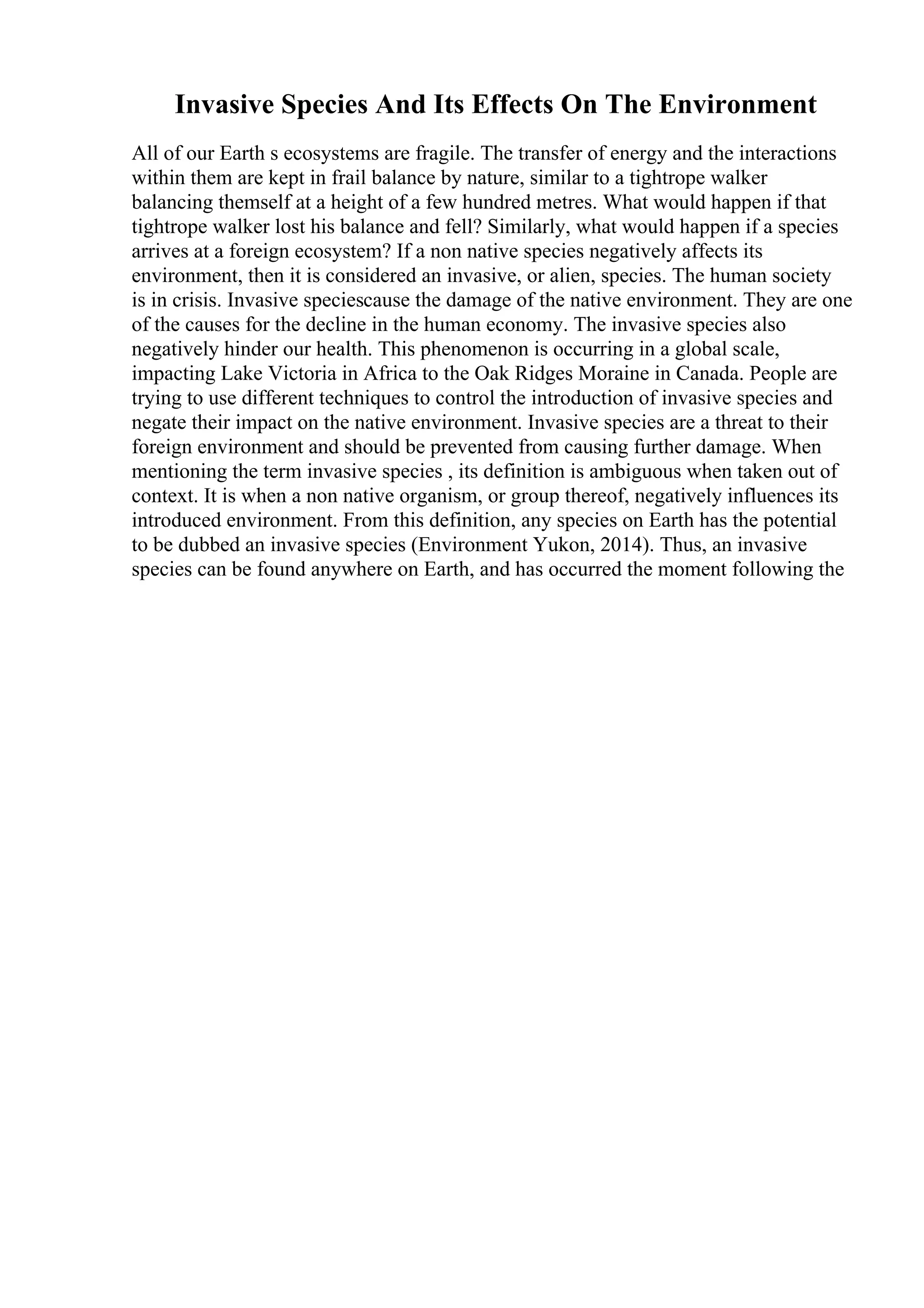Invasive Species And Its Effects On The Environment
All of our Earth s ecosystems are fragile. The transfer of energy and the interactions
within them are kept in frail balance by nature, similar to a tightrope walker
balancing themself at a height of a few hundred metres. What would happen if that
tightrope walker lost his balance and fell? Similarly, what would happen if a species
arrives at a foreign ecosystem? If a non native species negatively affects its
environment, then it is considered an invasive, or alien, species. The human society
is in crisis. Invasive speciescause the damage of the native environment. They are one
of the causes for the decline in the human economy. The invasive species also
negatively hinder our health. This phenomenon is occurring in a global scale,
impacting Lake Victoria in Africa to the Oak Ridges Moraine in Canada. People are
trying to use different techniques to control the introduction of invasive species and
negate their impact on the native environment. Invasive species are a threat to their
foreign environment and should be prevented from causing further damage. When
mentioning the term invasive species , its definition is ambiguous when taken out of
context. It is when a non native organism, or group thereof, negatively influences its
introduced environment. From this definition, any species on Earth has the potential
to be dubbed an invasive species (Environment Yukon, 2014). Thus, an invasive
species can be found anywhere on Earth, and has occurred the moment following the
 