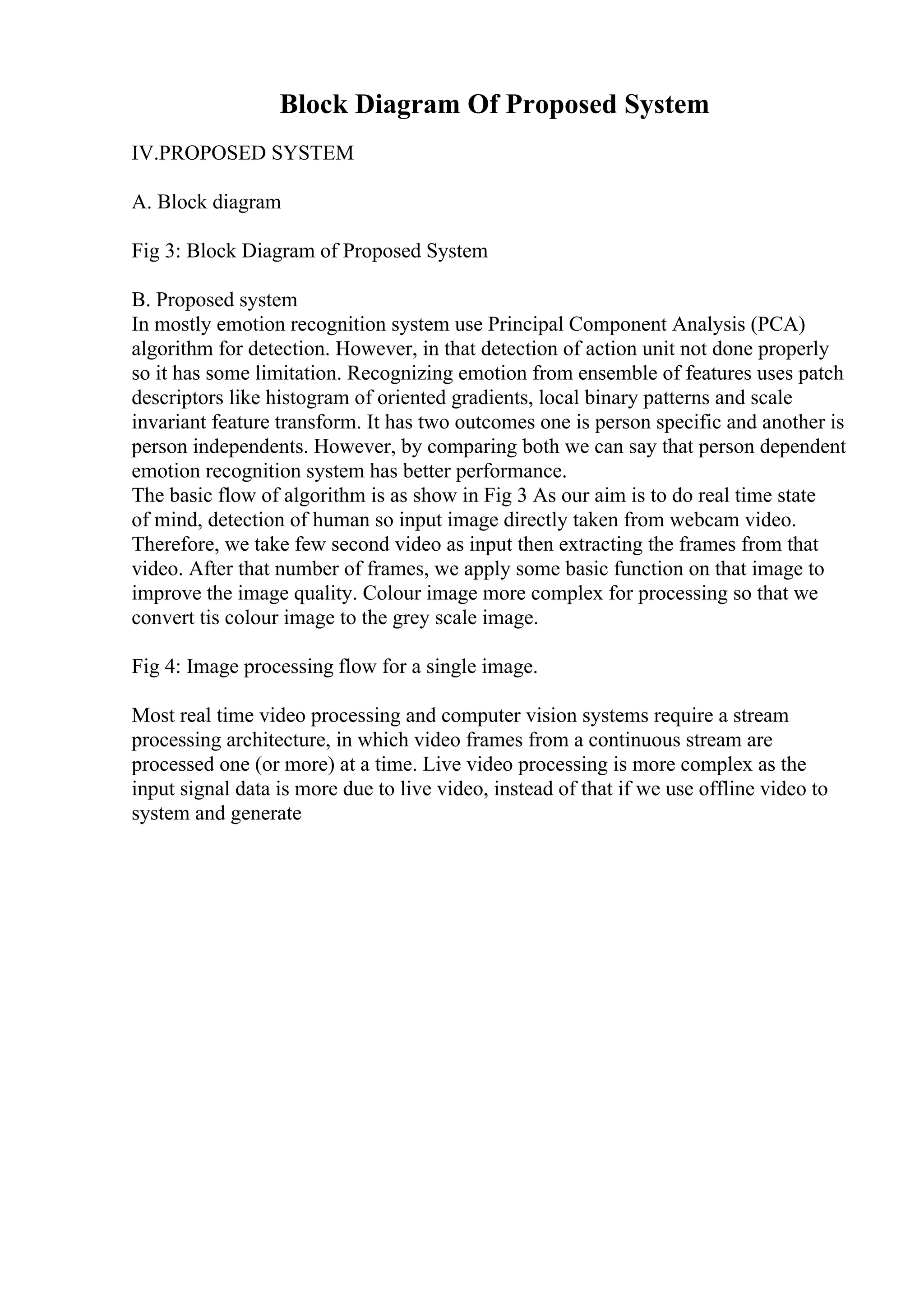 Block Diagram Of Proposed System
IV.PROPOSED SYSTEM
A. Block diagram
Fig 3: Block Diagram of Proposed System
B. Proposed system
In mostly emotion recognition system use Principal Component Analysis (PCA)
algorithm for detection. However, in that detection of action unit not done properly
so it has some limitation. Recognizing emotion from ensemble of features uses patch
descriptors like histogram of oriented gradients, local binary patterns and scale
invariant feature transform. It has two outcomes one is person specific and another is
person independents. However, by comparing both we can say that person dependent
emotion recognition system has better performance.
The basic flow of algorithm is as show in Fig 3 As our aim is to do real time state
of mind, detection of human so input image directly taken from webcam video.
Therefore, we take few second video as input then extracting the frames from that
video. After that number of frames, we apply some basic function on that image to
improve the image quality. Colour image more complex for processing so that we
convert tis colour image to the grey scale image.
Fig 4: Image processing flow for a single image.
Most real time video processing and computer vision systems require a stream
processing architecture, in which video frames from a continuous stream are
processed one (or more) at a time. Live video processing is more complex as the
input signal data is more due to live video, instead of that if we use offline video to
system and generate
 