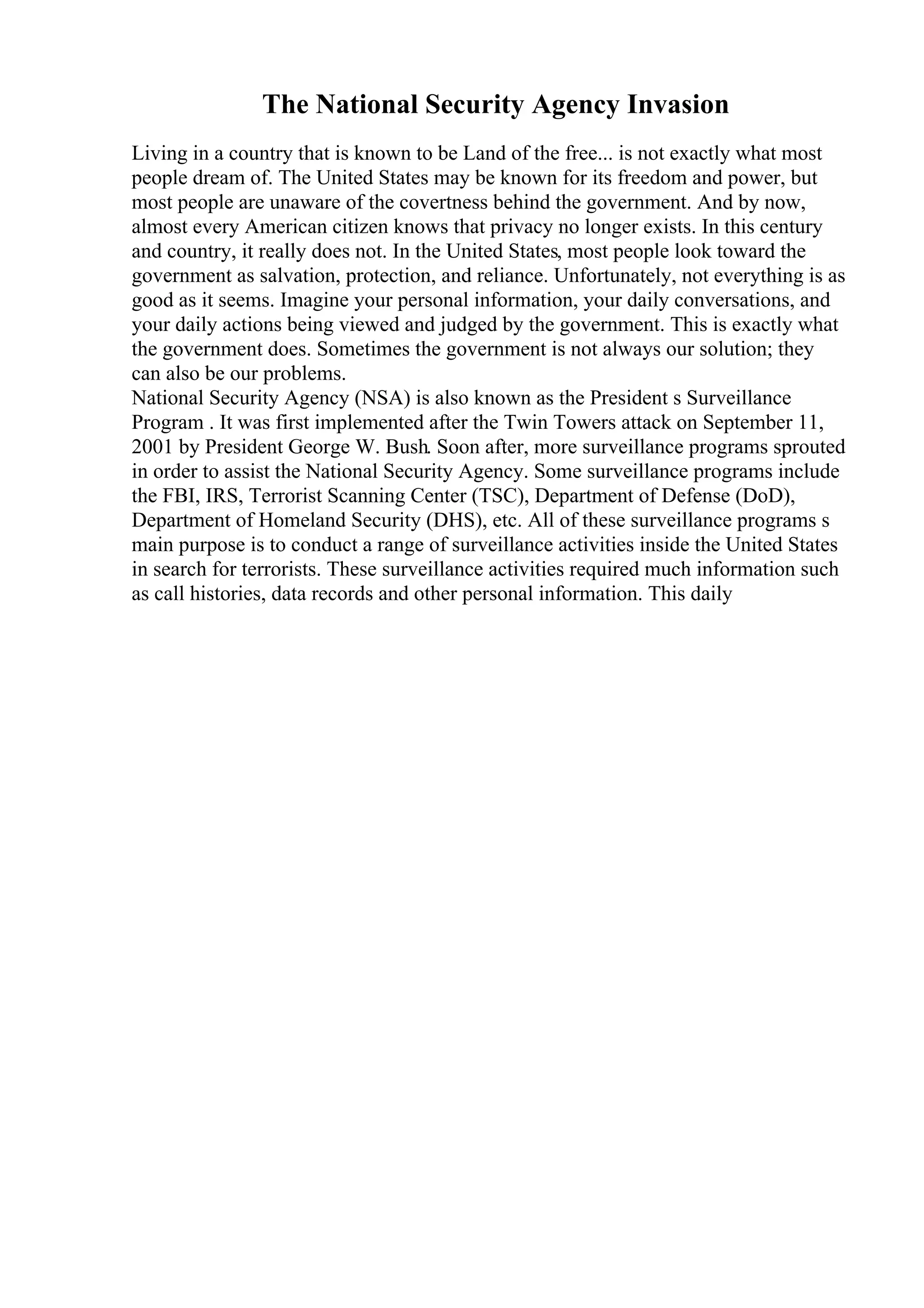 The National Security Agency Invasion
Living in a country that is known to be Land of the free... is not exactly what most
people dream of. The United States may be known for its freedom and power, but
most people are unaware of the covertness behind the government. And by now,
almost every American citizen knows that privacy no longer exists. In this century
and country, it really does not. In the United States, most people look toward the
government as salvation, protection, and reliance. Unfortunately, not everything is as
good as it seems. Imagine your personal information, your daily conversations, and
your daily actions being viewed and judged by the government. This is exactly what
the government does. Sometimes the government is not always our solution; they
can also be our problems.
National Security Agency (NSA) is also known as the President s Surveillance
Program . It was first implemented after the Twin Towers attack on September 11,
2001 by President George W. Bush. Soon after, more surveillance programs sprouted
in order to assist the National Security Agency. Some surveillance programs include
the FBI, IRS, Terrorist Scanning Center (TSC), Department of Defense (DoD),
Department of Homeland Security (DHS), etc. All of these surveillance programs s
main purpose is to conduct a range of surveillance activities inside the United States
in search for terrorists. These surveillance activities required much information such
as call histories, data records and other personal information. This daily
 