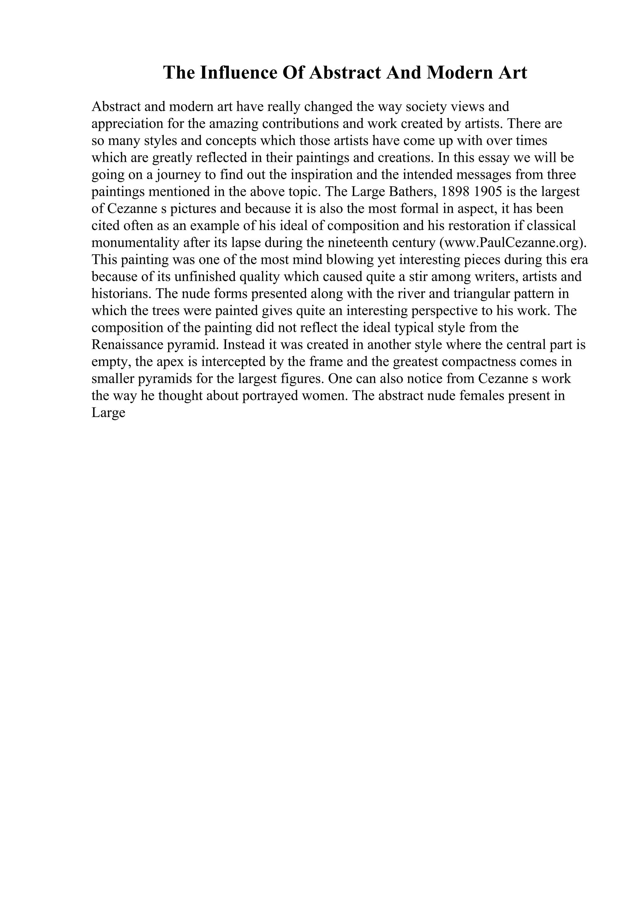 The Influence Of Abstract And Modern Art
Abstract and modern art have really changed the way society views and
appreciation for the amazing contributions and work created by artists. There are
so many styles and concepts which those artists have come up with over times
which are greatly reflected in their paintings and creations. In this essay we will be
going on a journey to find out the inspiration and the intended messages from three
paintings mentioned in the above topic. The Large Bathers, 1898 1905 is the largest
of Cezanne s pictures and because it is also the most formal in aspect, it has been
cited often as an example of his ideal of composition and his restoration if classical
monumentality after its lapse during the nineteenth century (www.PaulCezanne.org).
This painting was one of the most mind blowing yet interesting pieces during this era
because of its unfinished quality which caused quite a stir among writers, artists and
historians. The nude forms presented along with the river and triangular pattern in
which the trees were painted gives quite an interesting perspective to his work. The
composition of the painting did not reflect the ideal typical style from the
Renaissance pyramid. Instead it was created in another style where the central part is
empty, the apex is intercepted by the frame and the greatest compactness comes in
smaller pyramids for the largest figures. One can also notice from Cezanne s work
the way he thought about portrayed women. The abstract nude females present in
Large
 
