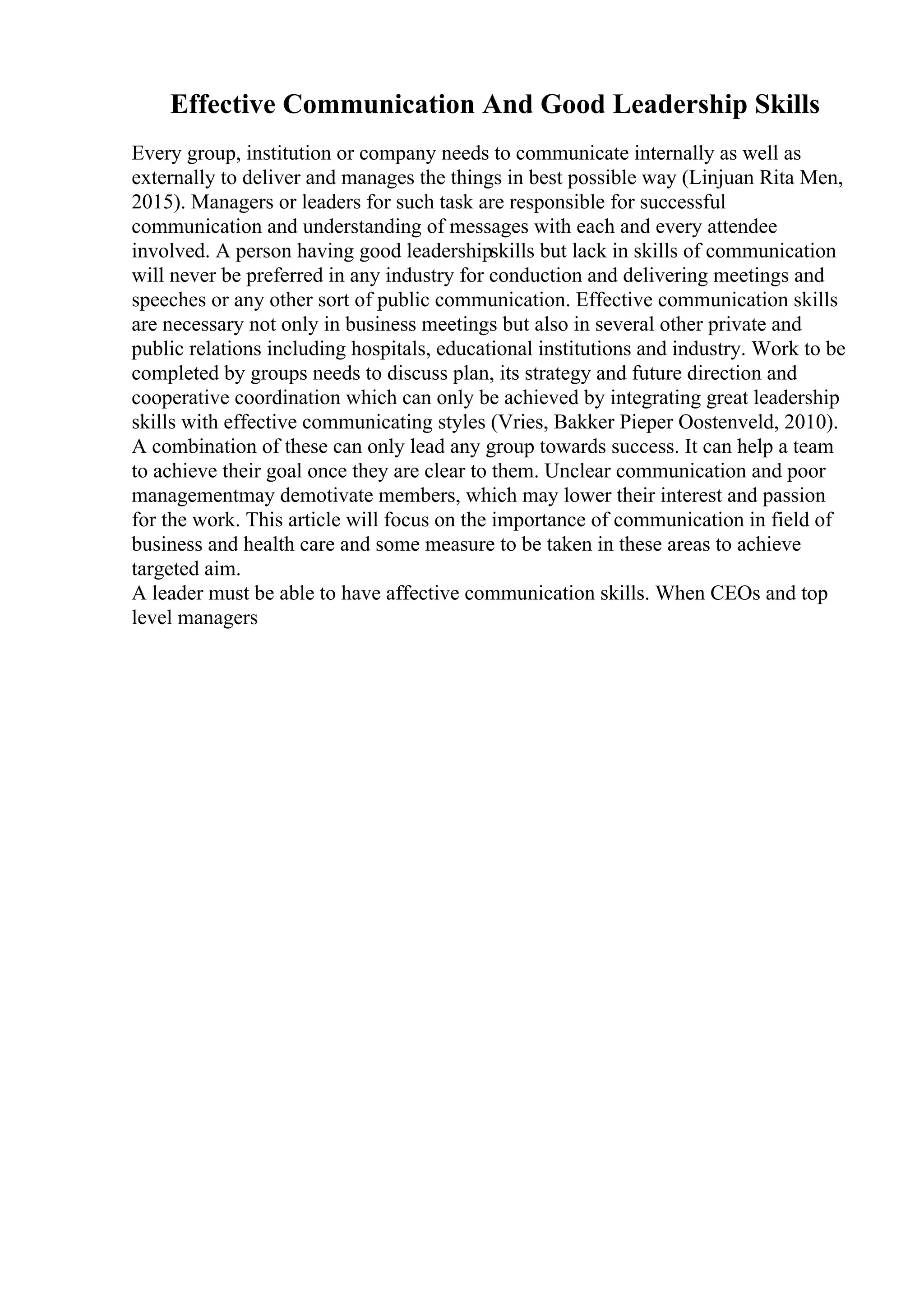 Effective Communication And Good Leadership Skills
Every group, institution or company needs to communicate internally as well as
externally to deliver and manages the things in best possible way (Linjuan Rita Men,
2015). Managers or leaders for such task are responsible for successful
communication and understanding of messages with each and every attendee
involved. A person having good leadershipskills but lack in skills of communication
will never be preferred in any industry for conduction and delivering meetings and
speeches or any other sort of public communication. Effective communication skills
are necessary not only in business meetings but also in several other private and
public relations including hospitals, educational institutions and industry. Work to be
completed by groups needs to discuss plan, its strategy and future direction and
cooperative coordination which can only be achieved by integrating great leadership
skills with effective communicating styles (Vries, Bakker Pieper Oostenveld, 2010).
A combination of these can only lead any group towards success. It can help a team
to achieve their goal once they are clear to them. Unclear communication and poor
managementmay demotivate members, which may lower their interest and passion
for the work. This article will focus on the importance of communication in field of
business and health care and some measure to be taken in these areas to achieve
targeted aim.
A leader must be able to have affective communication skills. When CEOs and top
level managers
 