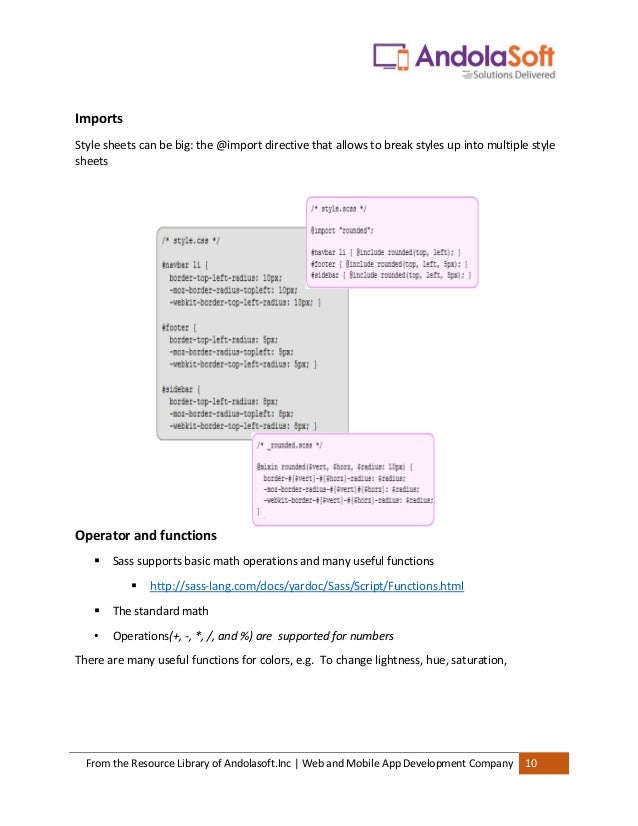 From the Resource Library of Andolasoft.Inc | Web and Mobile App Development Company 10
Imports
Style sheets can be big: the @import directive that allows to break styles up into multiple style
sheets
Operator and functions
▪ Sass supports basic math operations and many useful functions
▪ http://sass-lang.com/docs/yardoc/Sass/Script/Functions.html
▪ The standard math
• Operations(+, -, *, /, and %) are supported for numbers
There are many useful functions for colors, e.g. To change lightness, hue, saturation,
 