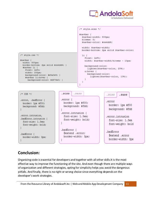 From the Resource Library of Andolasoft.Inc | Web and Mobile App Development Company 11
Selector inheritance
Sass can tell one selector to inherit all the styles of another without duplicating the CSS
properties
Conclusion:
Organizing code is essential for developers and together with all other skills.It is the most
effective way to improve the functioning of the site. And even though there are multiple ways
of organization and different strategies, opting for simplicity helps you avoid the dangerous
pitfalls. And finally, there is no right or wrong choice since everything depends on the
developer’s work strategies.
 