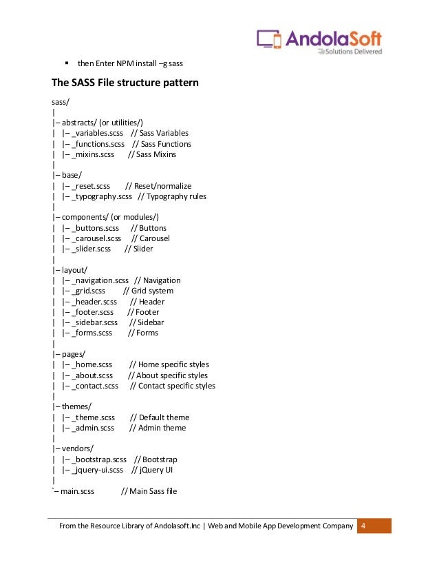From the Resource Library of Andolasoft.Inc | Web and Mobile App Development Company 4
▪ then Enter NPM install –g sass
The SASS File structure pattern
sass/
|
|– abstracts/ (or utilities/)
| |– _variables.scss // Sass Variables
| |– _functions.scss // Sass Functions
| |– _mixins.scss // Sass Mixins
|
|– base/
| |– _reset.scss // Reset/normalize
| |– _typography.scss // Typography rules
|
|– components/ (or modules/)
| |– _buttons.scss // Buttons
| |– _carousel.scss // Carousel
| |– _slider.scss // Slider
|
|– layout/
| |– _navigation.scss // Navigation
| |– _grid.scss // Grid system
| |– _header.scss // Header
| |– _footer.scss // Footer
| |– _sidebar.scss // Sidebar
| |– _forms.scss // Forms
|
|– pages/
| |– _home.scss // Home specific styles
| |– _about.scss // About specific styles
| |– _contact.scss // Contact specific styles
|
|– themes/
| |– _theme.scss // Default theme
| |– _admin.scss // Admin theme
|
|– vendors/
| |– _bootstrap.scss // Bootstrap
| |– _jquery-ui.scss // jQuery UI
|
`– main.scss // Main Sass file
 