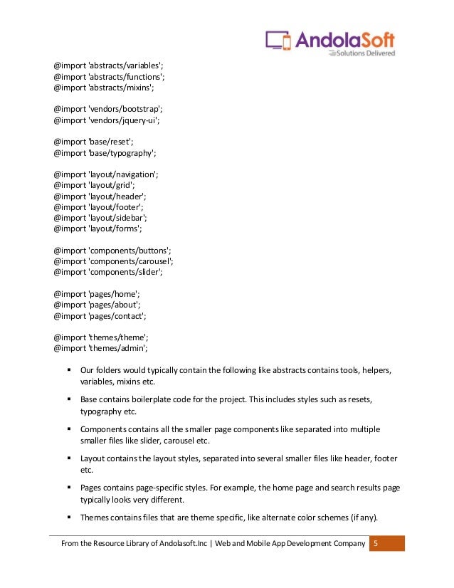 From the Resource Library of Andolasoft.Inc | Web and Mobile App Development Company 5
@import 'abstracts/variables';
@import 'abstracts/functions';
@import 'abstracts/mixins';
@import 'vendors/bootstrap';
@import 'vendors/jquery-ui';
@import 'base/reset';
@import 'base/typography';
@import 'layout/navigation';
@import 'layout/grid';
@import 'layout/header';
@import 'layout/footer';
@import 'layout/sidebar';
@import 'layout/forms';
@import 'components/buttons';
@import 'components/carousel';
@import 'components/slider';
@import 'pages/home';
@import 'pages/about';
@import 'pages/contact';
@import 'themes/theme';
@import 'themes/admin';
▪ Our folders would typically contain the following like abstracts contains tools, helpers,
variables, mixins etc.
▪ Base contains boilerplate code for the project. This includes styles such as resets,
typography etc.
▪ Components contains all the smaller page components like separated into multiple
smaller files like slider, carousel etc.
▪ Layout contains the layout styles, separated into several smaller files like header, footer
etc.
▪ Pages contains page-specific styles. For example, the home page and search results page
typically looks very different.
▪ Themes contains files that are theme specific, like alternate color schemes (if any).
 