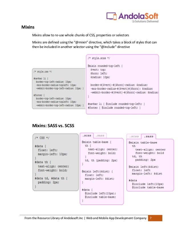 From the Resource Library of Andolasoft.Inc | Web and Mobile App Development Company 7
Mixins
Mixins allow to re-use whole chunks of CSS, properties or selectors
Mixins are defined using the “@mixin” directive, which takes a block of styles that can
then be included in another selector using the “@include” directive
Mixins: SASS vs. SCSS
 