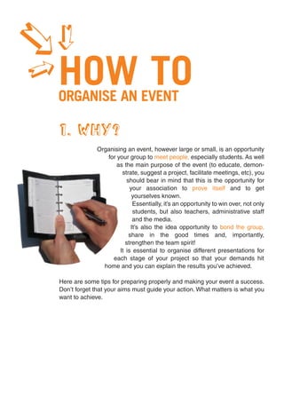 1
1
1
    HOW TO
    ORGANISE AN EVENT

    1. WHY?
                  Organising an event, however large or small, is an opportunity
                     for your group to meet people, especially students. As well
                         as the main purpose of the event (to educate, demon-
                           strate, suggest a project, facilitate meetings, etc), you
                             should bear in mind that this is the opportunity for
                               your association to prove itself and to get
                                yourselves known.
                                Essentially, it’s an opportunity to win over, not only
                                students, but also teachers, administrative staff
                                and the media.
                               It’s also the idea opportunity to bond the group,
                              share in the good times and, importantly,
                             strengthen the team spirit!
                          It is essential to organise different presentations for
                       each stage of your project so that your demands hit
                    home and you can explain the results you’ve achieved.

    Here are some tips for preparing properly and making your event a success.
    Don’t forget that your aims must guide your action. What matters is what you
    want to achieve.
 