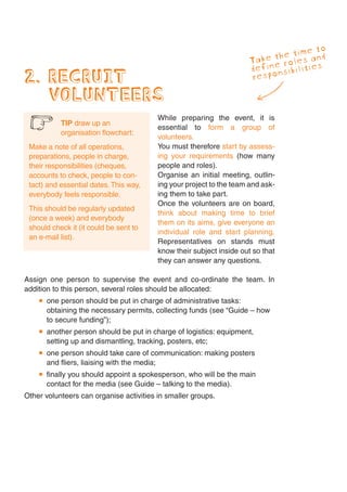 to
                                                                            e time
                                                                       ke throles and
                                                                     Ta ne
                                                                     defi onsibilities
2. RECRUIT                                                           resp

   VOLUNTEERS
                                         While preparing the event, it is
 6         TIP draw up an
           organisation flowchart:
                                         essential to form a group of
                                         volunteers.
 Make a note of all operations,          You must therefore start by assess-
 preparations, people in charge,         ing your requirements (how many
 their responsibilities (cheques,        people and roles).
 accounts to check, people to con-       Organise an initial meeting, outlin-
 tact) and essential dates. This way,    ing your project to the team and ask-
 everybody feels responsible.            ing them to take part.
                                         Once the volunteers are on board,
 This should be regularly updated
                                         think about making time to brief
 (once a week) and everybody
                                         them on its aims, give everyone an
 should check it (it could be sent to
                                         individual role and start planning.
 an e-mail list).
                                         Representatives on stands must
                                         know their subject inside out so that
                                         they can answer any questions.

Assign one person to supervise the event and co-ordinate the team. In
addition to this person, several roles should be allocated:
      one person should be put in charge of administrative tasks:
      obtaining the necessary permits, collecting funds (see “Guide – how
      to secure funding”);
      another person should be put in charge of logistics: equipment,
      setting up and dismantling, tracking, posters, etc;
      one person should take care of communication: making posters
      and fliers, liaising with the media;
      finally you should appoint a spokesperson, who will be the main
      contact for the media (see Guide – talking to the media).
Other volunteers can organise activities in smaller groups.
 