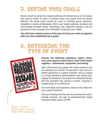 3. DEFINE YOUR GOALS
      Goals should be aimed at a target audience and should focus on the issues
      you want to tackle. In order to achieve them, your goals must be clearly
      defined. The same event should be used to motivate group members,
      strengthen a sense of belonging, inform your target audience, socialise and
      meet people (through meals, workshops, etc), celebrate success, and put
      pressure on the university vice-chancellor to advance your needs.
      You will have a clearer picture of the type of event you want to organise
      after you have established your goals.




      4. DETERMINE THE
         TYPE OF EVENT
                           Answer the following questions: where, when,
                           how, what, (type of visual aids?), why? Think about
                           logistics – movements, equipment, and timing.
                           Next, think about your goals, the target audience and
                           the setting for your event. For example, if your aim is to
                           collect signatures to support a project, set up a stand
                           or a lively interactive demonstration (with photo-mes-
                           saging, for example). If your goal is to celebrate the fact
                           that the president has signed a charter, organise a
                           cocktail party, or a conference.
                           For more ideas and inspiration, check out the “Ideas for
                           your events” factsheet.
                           Set up a meeting with the aim of promoting the event.
                           Include contacts, the type of advertisements, fixing
                           important dates, press and PR.


Flyer “Just a
Clic”used in more
than 50 campuses
 